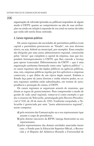 106
SISTEMAS PÚBLICOS DE COMUNICAÇÃO NO MUNDO
organizações de televisão (privadas ou públicas) respondem de algum
modo à CNTV, quanto ao cumprimento ou não de suas atribui-
ções ou ainda em relação à expansão de seu sinal ou outras decisões
que estão sob tutela dessa comissão.
2. Canais regionais públicos
Os canais regionais são sociedades de patrimônio público (com
capital e patrimônio pertencente ao “Estado”, em seus diversos
níveis, ou seja, federal ou municipal, por exemplo). Essas estações
são dirigidas por uma junta administrativa regional, constituída
pelos “sócios” que compõem o capital da empresa, mas que res-
pondem hierarquicamente à CNTV, que lhes concede a licença
para operar (concessão). Diferentemente da CNTV – que é uma
organização autônoma formatada como uma “agência pública” –,
os canais regionais não são órgãos públicos ou agências públicas,
mas, sim, empresas públicas regidas por leis aplicáveis a empresas
comerciais, o que difere de um típico órgão estatal. Embora o
Estado faça parte da junta diretora e tenha relativo poder, os ca-
nais regionais também estão subordinados, em termos de juris-
prudência e prestação de contas, à CNTV.
Os canais regionais se organizam através de estatutos, que
ditam as regras de gerenciamento. Para compreender o modo de
gestão de cada canal regional, tomar-se-á como exemplo o que
diz o estatuto da Telecaribe, promulgado pelo Decreto Presiden-
cial nº. 930, de 20 de maio de 1993. Conforme estipulado, a Te-
lecaribe é gerenciada por uma “junta administrativa regional”,
assim composta:
a) pelo ministro das Comunicações ou o seu representante (que
assume o cargo de presidente);
b) pelo diretor executivo da RTVC (antiga Inravisión) ou seu
representante;
c) pelos representantes das demais entidades associadas (neste
caso, o Fondo para la Educación Superior Oficial, a Recrea-
ción y el Deporte del Atlántico (Fesord); a Universidad de
SPCM_Cap05a11.indd 106SPCM_Cap05a11.indd 106 4/27/09 5:25:30 PM4/27/09 5:25:30 PM
 