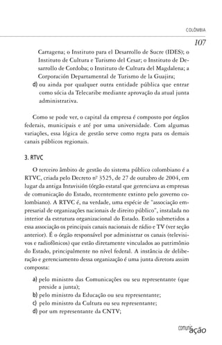comunicação
COLÔMBIA
107
Cartagena; o Instituto para el Desarrollo de Sucre (IDES); o
Instituto de Cultura e Turismo del Cesar; o Instituto de De-
sarrollo de Cordoba; o Instituto de Cultura del Magdalena; a
Corporación Departamental de Turismo de la Guajira;
d) ou ainda por qualquer outra entidade pública que entrar
como sócia da Telecaribe mediante aprovação da atual junta
administrativa.
Como se pode ver, o capital da empresa é composto por órgãos
federais, municipais e até por uma universidade. Com algumas
variações, essa lógica de gestão serve como regra para os demais
canais públicos regionais.
3. RTVC
O terceiro âmbito de gestão do sistema público colombiano é a
RTVC, criada pelo Decreto nº. 3525, de 27 de outubro de 2004, em
lugar da antiga Inravisión (órgão estatal que gerenciava as empresas
de comunicação do Estado, recentemente extinto pelo governo co-
lombiano). A RTVC é, na verdade, uma espécie de “associação em-
presarial de organizações nacionais de direito público”, instalada no
interior da estrutura organizacional do Estado. Estão submetidos a
essa associação os principais canais nacionais de rádio e TV (ver seção
anterior). É o órgão responsável por administrar os canais (televisi-
vos e radiofônicos) que estão diretamente vinculados ao patrimônio
do Estado, principalmente no nível federal. A instância de delibe-
ração e gerenciamento dessa organização é uma junta diretora assim
composta:
a) pelo ministro das Comunicações ou seu representante (que
preside a junta);
b) pelo ministro da Educação ou seu representante;
c) pelo ministro da Cultura ou seu representante;
d) por um representante da CNTV;
SPCM_Cap05a11.indd 107SPCM_Cap05a11.indd 107 4/27/09 5:25:30 PM4/27/09 5:25:30 PM
 