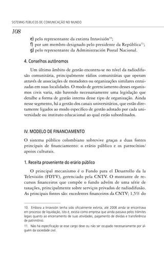 108
SISTEMAS PÚBLICOS DE COMUNICAÇÃO NO MUNDO
e) pelo representante da extinta Inravisión10
;
f) por um membro designado pelo presidente da República11
;
g) pelo representante da Administración Postal Nacional.
4. Conselhos autônomos
Um último âmbito de gestão encontra-se no nível da radiodifu-
são comunitária, principalmente rádios comunitárias que operam
através de associações de moradores ou organizações similares enrai-
zadas em suas localidades. O modo de gerenciamento desses organis-
mos civis varia, não havendo necessariamente uma legislação que
detalhe a forma de gestão interna desse tipo de organização. Ainda
nesse segmento, há a gestão dos canais universitários, que estão dire-
tamente ligados ao modo específico de gestão adotado por cada uni-
versidade ou instituto educacional ao qual estão subordinados.
IV. MODELO DE FINANCIAMENTO
O sistema público colombiano sobrevive graças a duas fontes
principais de financiamento: o erário público e os patrocínios/
apoios culturais.
1. Receita proveniente do erário público
O principal mecanismo é o Fundo para el Desarrollo da la
Televisión (FDTV), gerenciado pela CNTV. O montante de re-
cursos financeiros que compõe o fundo advém de uma série de
taxações, principalmente sobre serviços privados de radiodifusão.
As principais fontes são: excedentes financeiros da CNTV; 1,5% do
10. Embora a Inravisión tenha sido oﬁcialmente extinta, até 2008 ainda se encontrava
em processo de liquidação, isto é, existia como empresa que ainda passava pelos trâmites
legais quanto ao encerramento de suas atividades, pagamento de dívidas e transferência
de patrimônio.
11. Não há especiﬁcação se esse cargo deve ou não ser ocupado necessariamente por al-
guém da sociedade civil.
SPCM_Cap05a11.indd 108SPCM_Cap05a11.indd 108 4/27/09 5:25:30 PM4/27/09 5:25:30 PM
 