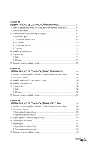 Capítulo 11
SISTEMA PÚBLICO DE COMUNICAÇÃO DE PORTUGAL.....................................213
I. Histórico do sistema público: fundação, desenvolvimento e consolidação ...................214
II. Estrutura do sistema ..............................................................................................................216
III. Modelo de gestão e formas de participação......................................................................217
1. Assembléia geral................................................................................................................218
2. Conselho de administração..............................................................................................218
3. Fiscal único .........................................................................................................................219
4. Conselho de opinião.........................................................................................................219
5. Ouvidores............................................................................................................................221
IV. Modelo de ﬁnanciamento.....................................................................................................221
V. Programação...........................................................................................................................224
1. Rádio ...................................................................................................................................225
2. Televisão..............................................................................................................................226
VI. Questões atuais em debate no país....................................................................................233
Capítulo 12
SISTEMA PÚBLICO DE COMUNICAÇÃO DO REINO UNIDO..............................235
I. Histórico do sistema público: fundação, desenvolvimento e consolidação ...................236
II. Estrutura do sistema ..............................................................................................................237
III. Modelo de gestão e formas de participação......................................................................238
IV. Modelo de ﬁnanciamento.....................................................................................................242
V. Programação...........................................................................................................................246
1. Rádio ...................................................................................................................................246
2. Televisão..............................................................................................................................247
VI. Questões atuais em debate no país....................................................................................251
Capítulo 13
SISTEMA PÚBLICO DE COMUNICAÇÃO DA VENEZUELA...................................255
I. Histórico do sistema público: fundação, desenvolvimento e consolidação ...................256
II. Estrutura do sistema ..............................................................................................................258
1. Organizações de caráter público............................................................................................258
2. Organizações de caráter estatal.............................................................................................259
III. Modelo de gestão e formas de participação ......................................................................260
IV. Modelo de ﬁnanciamento.....................................................................................................263
V. Programação...........................................................................................................................264
1. Organizações de caráter público............................................................................................264
2. Organizações de caráter estatal ............................................................................................265
VI. Questões atuais em debate no país....................................................................................266
comunicação
SPCM_Abre001a018.indd 11SPCM_Abre001a018.indd 11 4/27/09 5:22:28 PM4/27/09 5:22:28 PM
 