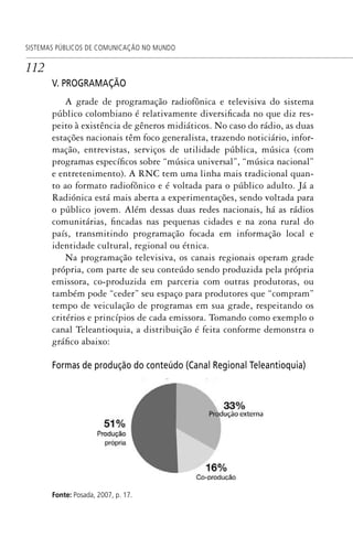 112
SISTEMAS PÚBLICOS DE COMUNICAÇÃO NO MUNDO
V. PROGRAMAÇÃO
A grade de programação radiofônica e televisiva do sistema
público colombiano é relativamente diversificada no que diz res-
peito à existência de gêneros midiáticos. No caso do rádio, as duas
estações nacionais têm foco generalista, trazendo noticiário, infor-
mação, entrevistas, serviços de utilidade pública, música (com
programas específicos sobre “música universal”, “música nacional”
e entretenimento). A RNC tem uma linha mais tradicional quan-
to ao formato radiofônico e é voltada para o público adulto. Já a
Radiónica está mais aberta a experimentações, sendo voltada para
o público jovem. Além dessas duas redes nacionais, há as rádios
comunitárias, fincadas nas pequenas cidades e na zona rural do
país, transmitindo programação focada em informação local e
identidade cultural, regional ou étnica.
Na programação televisiva, os canais regionais operam grade
própria, com parte de seu conteúdo sendo produzida pela própria
emissora, co-produzida em parceria com outras produtoras, ou
também pode “ceder” seu espaço para produtores que “compram”
tempo de veiculação de programas em sua grade, respeitando os
critérios e princípios de cada emissora. Tomando como exemplo o
canal Teleantioquia, a distribuição é feita conforme demonstra o
gráfico abaixo:
Formas de produção do conteúdo (Canal Regional Teleantioquia)
Fonte: Posada, 2007, p. 17.
SPCM_Cap05a11.indd 112SPCM_Cap05a11.indd 112 4/27/09 5:25:31 PM4/27/09 5:25:31 PM
 