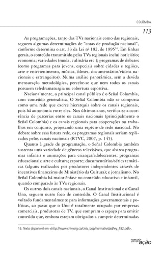 comunicação
COLÔMBIA
113
As programações, tanto das TVs nacionais como das regionais,
seguem algumas determinações de “cotas de produção nacional”,
conforme determina o art. 33 da Lei nº. 182, de 199516
. Em linhas
gerais, o conteúdo transmitido pelas TVs regionais inclui noticiário;
economia; variedades (moda, culinária etc.); programas de debates
(como programas para jovens, especiais sobre cidades e regiões,
arte e entretenimento, música, filmes, documentários/vídeos na-
cionais e estrangeiros). Numa análise panorâmica, sem a devida
mensuração metodológica, percebe-se que nem todos os canais
possuem teledramaturgia ou cobertura esportiva.
Nacionalmente, o principal canal público é o Señal Colombia,
com conteúdo generalista. O Señal Colombia não se comporta
como uma rede que exerce hierarquia sobre os canais regionais,
pois há autonomia entre eles. Nos últimos anos, verifica-se a ocor-
rência de parcerias entre os canais nacionais (principalmente o
Señal Colombia) e os canais regionais para cooperações ou traba-
lhos em conjunto, projetando uma espécie de rede nacional. No
debate sobre essa futura rede, os programas regionais seriam repli-
cados pelos canais nacionais (RTVC, 2007, p. 145).
Quanto à grade de programação, o Señal Colombia também
sustenta uma variedade de gêneros televisivos, que abarca progra-
mas infantis e animações para crianças/adolescentes; programas
educacionais; arte e cultura; esporte; documentários/séries temáti-
cas (alguns realizados por produtores independentes através de
incentivos financeiros do Ministério da Cultura); e jornalismo. No
Señal Colombia há maior ênfase no conteúdo educativo e infantil,
quando comparado às TVs regionais.
Os outros dois canais nacionais, o Canal Institucional e o Canal
Uno, seguem outro foco de conteúdo. O Canal Institucional é
voltado fundamentalmente para informações governamentais e po-
líticas, ao passo que o Uno é totalmente ocupado por empresas
comerciais, produtoras de TV, que compram o espaço para emitir
conteúdo que, embora estejam obrigados a cumprir determinadas
16. Texto disponível em <http://www.cntv.org.co/cntv_bop/normatividad/ley_182.pdf>.
SPCM_Cap05a11.indd 113SPCM_Cap05a11.indd 113 4/27/09 5:25:32 PM4/27/09 5:25:32 PM
 