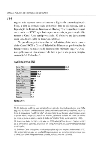 114
SISTEMAS PÚBLICOS DE COMUNICAÇÃO NO MUNDO
regras, não seguem necessariamente a lógica da comunicação pú-
blica, e sim da comunicação comercial. Isso se dá porque, com a
liquidação do Instituto Nacional de Radio y Televisión (Inravisión),
antecessor da RTVC que hoje opera os canais, o governo decidiu
tornar o Canal Uno semiprivatizado. O objetivo era justamente
criar uma fonte extra de recursos externos.
No que diz respeito à audiência17
televisiva, dois canais comer-
ciais (Canal RCN e Caracol Televisión) lideram as preferências do
telespectador, numa acirrada disputa pelo primeiro lugar18
. Os ca-
nais públicos só irão aparecer de fato a partir da quinta posição,
com o Señal Colombia19
:
Audiência total (%)
Fonte: CNTV.
17. Os dados de audiência aqui relatados foram retirados de estudo produzido pela CNTV.
Segundo técnicos da comissão (através de esclarecimento realizado por telefone), nesse sis-
tema de pesquisa de “audiência total” o telespectador é questionado sobre todos os canais
a que ele assistiu no período pesquisado. Por isso, cada canal pode ter até 100% de audiên-
cia nessa pesquisa, e, assim, a soma de todos os “citados” terão soma superior a 100%.
18. Conforme dados de 2005 publicados em 2006 pela CNTV no Anuario Estadístico 2005
de la Televisión en Colombia. Disponível em <http://www.cntv.org.co/cntv%5Fbop/estudios/
anuario.pdf>.
19. Embora o Canal Uno apareça na terceira posição e seja uma empresa pertencente à RTVC,
não será considerado aqui um canal público por causa do seu formato especial, em que todo
o conteúdo é produzido por empresas privadas, voltado para ﬁns lucrativos.
SPCM_Cap05a11.indd 114SPCM_Cap05a11.indd 114 4/27/09 5:25:32 PM4/27/09 5:25:32 PM
 