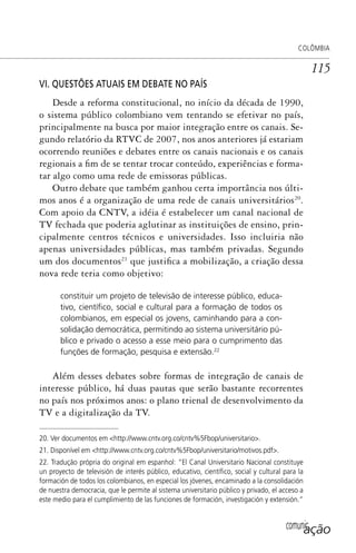 comunicação
COLÔMBIA
115
VI. QUESTÕES ATUAIS EM DEBATE NO PAÍS
Desde a reforma constitucional, no início da década de 1990,
o sistema público colombiano vem tentando se efetivar no país,
principalmente na busca por maior integração entre os canais. Se-
gundo relatório da RTVC de 2007, nos anos anteriores já estariam
ocorrendo reuniões e debates entre os canais nacionais e os canais
regionais a fim de se tentar trocar conteúdo, experiências e forma-
tar algo como uma rede de emissoras públicas.
Outro debate que também ganhou certa importância nos últi-
mos anos é a organização de uma rede de canais universitários20
.
Com apoio da CNTV, a idéia é estabelecer um canal nacional de
TV fechada que poderia aglutinar as instituições de ensino, prin-
cipalmente centros técnicos e universidades. Isso incluiria não
apenas universidades públicas, mas também privadas. Segundo
um dos documentos21
que justifica a mobilização, a criação dessa
nova rede teria como objetivo:
constituir um projeto de televisão de interesse público, educa-
tivo, cientíﬁco, social e cultural para a formação de todos os
colombianos, em especial os jovens, caminhando para a con-
solidação democrática, permitindo ao sistema universitário pú-
blico e privado o acesso a esse meio para o cumprimento das
funções de formação, pesquisa e extensão.22
Além desses debates sobre formas de integração de canais de
interesse público, há duas pautas que serão bastante recorrentes
no país nos próximos anos: o plano trienal de desenvolvimento da
TV e a digitalização da TV.
20. Ver documentos em <http://www.cntv.org.co/cntv%5Fbop/universitario>.
21. Disponível em <http://www.cntv.org.co/cntv%5Fbop/universitario/motivos.pdf>.
22. Tradução própria do original em espanhol: “El Canal Universitario Nacional constituye
un proyecto de televisión de interés público, educativo, cientíﬁco, social y cultural para la
formación de todos los colombianos, en especial los jóvenes, encaminado a la consolidación
de nuestra democracia, que le permite al sistema universitario público y privado, el acceso a
este medio para el cumplimiento de las funciones de formación, investigación y extensión.”
SPCM_Cap05a11.indd 115SPCM_Cap05a11.indd 115 4/27/09 5:25:32 PM4/27/09 5:25:32 PM
 