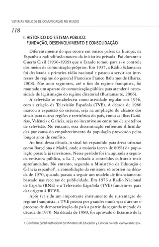 118
SISTEMAS PÚBLICOS DE COMUNICAÇÃO NO MUNDO
I. HISTÓRICO DO SISTEMA PÚBLICO:
FUNDAÇÃO, DESENVOLVIMENTO E CONSOLIDAÇÃO
Diferentemente do que ocorre em outros países da Europa, na
Espanha a radiodifusão nasceu da iniciativa privada. Foi durante a
Guerra Civil (1936-1939) que o Estado tomou para si o controle
dos meios de comunicação próprios. Em 1937, a Rádio Salamanca
foi declarada a primeira rádio nacional e passou a servir aos inte-
resses do regime do general Francisco Franco Bahamonde (Ibarra,
2008). Nos anos seguintes, até o fim do regime franquista, foi
montado um aparato de comunicação pública para atender à neces-
sidade de legitimação do regime ditatorial (Bustamante, 2006).
A televisão se estabeleceu como atividade regular em 1956,
com a criação da Televisión Española (TVE). A década de 1960
marcou a expansão do sistema, seja na ampliação do alcance dos
sinais para outras regiões e territórios do país, como as ilhas Caná-
rias, Valência e Galícia, seja no incentivo ao consumo de aparelhos
de televisão. No entanto, essa disseminação enfrentou dificulda-
des por causa do empobrecimento da população provocado pelos
longos anos de conflito.
Ao final dessa década, o sinal foi expandido para áreas urbanas
como Barcelona e Madri, onde a maioria (cerca de 80%) da popu-
lação possuía já televisores. Nesse período foi inaugurada a segun-
da emissora pública, a La 2, voltada a conteúdos culturais mais
aprofundados. No entanto, segundo o Ministério da Educação e
Ciência espanhol1
, a consolidação da emissora só ocorreu na déca-
da de 1970, quando passou a seguir um modelo de financiamento
baseado nas receitas de publicidade. Em 1973 a Radio Nacional
de España (RNE) e a Televisión Española (TVE) fundem-se para
dar origem à RTVE.
Após ter sido um importante instrumento de sustentação do
regime franquista, a TVE passou por grandes mudanças durante o
processo de democratização do país a partir da segunda metade da
década de 1970. Na década de 1980, foi aprovado o Estatuto de la
1. Conforme portal institucional do Ministerio de Educación y Ciencias na web: <www.mec.es>.
SPCM_Cap05a11.indd 118SPCM_Cap05a11.indd 118 4/27/09 5:25:33 PM4/27/09 5:25:33 PM
 