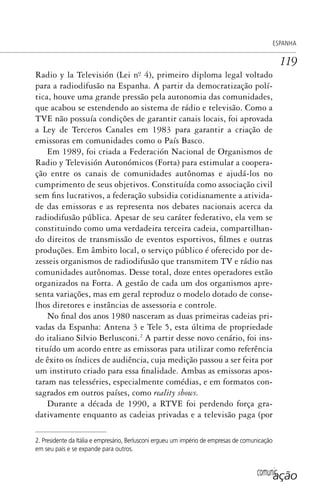 comunicação
ESPANHA
119
Radio y la Televisión (Lei nº. 4), primeiro diploma legal voltado
para a radiodifusão na Espanha. A partir da democratização polí-
tica, houve uma grande pressão pela autonomia das comunidades,
que acabou se estendendo ao sistema de rádio e televisão. Como a
TVE não possuía condições de garantir canais locais, foi aprovada
a Ley de Terceros Canales em 1983 para garantir a criação de
emissoras em comunidades como o País Basco.
Em 1989, foi criada a Federación Nacional de Organismos de
Radio y Televisión Autonómicos (Forta) para estimular a coopera-
ção entre os canais de comunidades autônomas e ajudá-los no
cumprimento de seus objetivos. Constituída como associação civil
sem fins lucrativos, a federação subsidia cotidianamente a ativida-
de das emissoras e as representa nos debates nacionais acerca da
radiodifusão pública. Apesar de seu caráter federativo, ela vem se
constituindo como uma verdadeira terceira cadeia, compartilhan-
do direitos de transmissão de eventos esportivos, filmes e outras
produções. Em âmbito local, o serviço público é oferecido por de-
zesseis organismos de radiodifusão que transmitem TV e rádio nas
comunidades autônomas. Desse total, doze entes operadores estão
organizados na Forta. A gestão de cada um dos organismos apre-
senta variações, mas em geral reproduz o modelo dotado de conse-
lhos diretores e instâncias de assessoria e controle.
No final dos anos 1980 nasceram as duas primeiras cadeias pri-
vadas da Espanha: Antena 3 e Tele 5, esta última de propriedade
do italiano Silvio Berlusconi.2
A partir desse novo cenário, foi ins-
tituído um acordo entre as emissoras para utilizar como referência
de êxito os índices de audiência, cuja medição passou a ser feita por
um instituto criado para essa finalidade. Ambas as emissoras apos-
taram nas telesséries, especialmente comédias, e em formatos con-
sagrados em outros países, como reality shows.
Durante a década de 1990, a RTVE foi perdendo força gra-
dativamente enquanto as cadeias privadas e a televisão paga (por
2. Presidente da Itália e empresário, Berlusconi ergueu um império de empresas de comunicação
em seu país e se expande para outros.
SPCM_Cap05a11.indd 119SPCM_Cap05a11.indd 119 4/27/09 5:25:33 PM4/27/09 5:25:33 PM
 