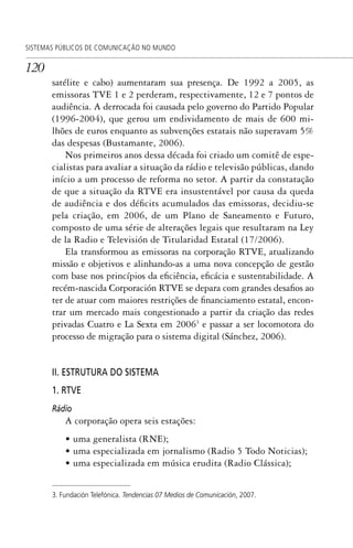 120
SISTEMAS PÚBLICOS DE COMUNICAÇÃO NO MUNDO
satélite e cabo) aumentaram sua presença. De 1992 a 2005, as
emissoras TVE 1 e 2 perderam, respectivamente, 12 e 7 pontos de
audiência. A derrocada foi causada pelo governo do Partido Popular
(1996-2004), que gerou um endividamento de mais de 600 mi-
lhões de euros enquanto as subvenções estatais não superavam 5%
das despesas (Bustamante, 2006).
Nos primeiros anos dessa década foi criado um comitê de espe-
cialistas para avaliar a situação da rádio e televisão públicas, dando
início a um processo de reforma no setor. A partir da constatação
de que a situação da RTVE era insustentável por causa da queda
de audiência e dos déficits acumulados das emissoras, decidiu-se
pela criação, em 2006, de um Plano de Saneamento e Futuro,
composto de uma série de alterações legais que resultaram na Ley
de la Radio e Televisión de Titularidad Estatal (17/2006).
Ela transformou as emissoras na corporação RTVE, atualizando
missão e objetivos e alinhando-as a uma nova concepção de gestão
com base nos princípios da eficiência, eficácia e sustentabilidade. A
recém-nascida Corporación RTVE se depara com grandes desafios ao
ter de atuar com maiores restrições de financiamento estatal, encon-
trar um mercado mais congestionado a partir da criação das redes
privadas Cuatro e La Sexta em 20063
e passar a ser locomotora do
processo de migração para o sistema digital (Sánchez, 2006).
II. ESTRUTURA DO SISTEMA
1. RTVE
Rádio
A corporação opera seis estações:
• uma generalista (RNE);
• uma especializada em jornalismo (Radio 5 Todo Noticias);
• uma especializada em música erudita (Radio Clássica);
3. Fundación Telefónica. Tendencias 07 Medios de Comunicación, 2007.
SPCM_Cap05a11.indd 120SPCM_Cap05a11.indd 120 4/27/09 5:25:33 PM4/27/09 5:25:33 PM
 