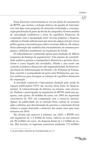 comunicação
ESPANHA
127
Essas diretrizes concretizaram-se em um plano de saneamento
da RTVE, que incluiu a redução drástica do quadro de funcioná-
rios com base num programa de demissão estimulada e a incorpo-
ração pelo Estado de parte da dívida da companhia. O novo modelo
de arrecadação estabeleceu a meta de equilíbrio financeiro da
corporação com a equiparação entre receitas próprias e despesas,
cabendo ao Estado subvencionar por meio da compensación por servicio
público apenas o necessário para cobrir eventuais déficits. Os valores
dessa subvenção são estabelecidos trianualmente no contrato-pro-
grama e definidos anualmente no orçamento da União.
O endividamento é permitido apenas para resolução de déficits
temporais do balanço de pagamentos4
. Um sistema de contabili-
dade analítica garante a transparência financeira e permite deter-
minar o custo líquido das atividades. Aliado a isso existe um
controle econômico-financeiro sob responsabilidade da Interven-
ção Geral da Administração do Estado e do Tribunal de Contas.
Esse controle é acompanhado de perto pelo Parlamento, que rea-
liza audiências para averiguar os esforços de equilíbrio financeiro
da corporação.
A atividade comercial é basicamente formada pela venda de
espaços publicitários (95% das receitas dessa fonte de financia-
mento). A comercialização de direitos, no entanto, vem crescen-
do. Embora a participação no orçamento da RTVE ainda seja pe-
quena, com apenas 30 milhões de euros, em 2005 foi registrado
crescimento de 30% em comparação com o exercício anterior.
Apesar da publicidade ter se tornado fonte central de recursos
após a reforma, por determinação do governo a corporação deverá
reduzir o tempo destinado a anúncios dos atuais onze para nove
minutos em 2010.
No último ano anterior à reforma, em 2005, a RTVE teve
um orçamento de 1,5 bilhão de euros, inferior ao ano anterior
em 90 milhões de euros. As despesas foram de 1,4 bilhão de eu-
ros. Das receitas, os ingressos comerciais renderam 735 milhões
4. Ley de la Radio e Televisión de Titularidad Estatal, art. 31.
SPCM_Cap05a11.indd 127SPCM_Cap05a11.indd 127 4/27/09 5:25:35 PM4/27/09 5:25:35 PM
 
