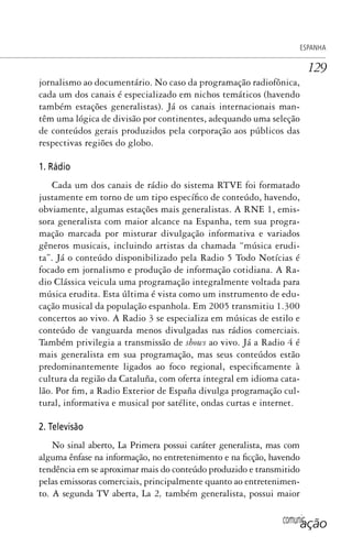 comunicação
ESPANHA
129
jornalismo ao documentário. No caso da programação radiofônica,
cada um dos canais é especializado em nichos temáticos (havendo
também estações generalistas). Já os canais internacionais man-
têm uma lógica de divisão por continentes, adequando uma seleção
de conteúdos gerais produzidos pela corporação aos públicos das
respectivas regiões do globo.
1. Rádio
Cada um dos canais de rádio do sistema RTVE foi formatado
justamente em torno de um tipo específico de conteúdo, havendo,
obviamente, algumas estações mais generalistas. A RNE 1, emis-
sora generalista com maior alcance na Espanha, tem sua progra-
mação marcada por misturar divulgação informativa e variados
gêneros musicais, incluindo artistas da chamada “música erudi-
ta”. Já o conteúdo disponibilizado pela Radio 5 Todo Notícias é
focado em jornalismo e produção de informação cotidiana. A Ra-
dio Clássica veicula uma programação integralmente voltada para
música erudita. Esta última é vista como um instrumento de edu-
cação musical da população espanhola. Em 2005 transmitiu 1.300
concertos ao vivo. A Radio 3 se especializa em músicas de estilo e
conteúdo de vanguarda menos divulgadas nas rádios comerciais.
Também privilegia a transmissão de shows ao vivo. Já a Radio 4 é
mais generalista em sua programação, mas seus conteúdos estão
predominantemente ligados ao foco regional, especificamente à
cultura da região da Cataluña, com oferta integral em idioma cata-
lão. Por fim, a Radio Exterior de España divulga programação cul-
tural, informativa e musical por satélite, ondas curtas e internet.
2. Televisão
No sinal aberto, La Primera possui caráter generalista, mas com
alguma ênfase na informação, no entretenimento e na ficção, havendo
tendência em se aproximar mais do conteúdo produzido e transmitido
pelas emissoras comerciais, principalmente quanto ao entretenimen-
to. A segunda TV aberta, La 2, também generalista, possui maior
SPCM_Cap05a11.indd 129SPCM_Cap05a11.indd 129 4/27/09 5:25:36 PM4/27/09 5:25:36 PM
 