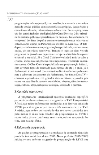 130
SISTEMAS PÚBLICOS DE COMUNICAÇÃO NO MUNDO
programação infanto-juvenil, com tendência a assumir um caráter
mais de serviço público com características próprias, dando vazão a
conteúdos culturais, informativos e educativos. Entre a programa-
ção dos canais fechados ou digitais há o Canal Noticias 24h: primei-
ro do sistema público especializado em notícias. Faz cobertura em
tempo real dos fatos do país e transmite acontecimentos relativos ao
Estado, como sessões do Parlamento e eventos da Casa Real. O Tele-
deporte também tem uma programação especializada, como o nome
indica, de conteúdos esportivos. Transmite jogos ao vivo, veicula
programas de jornalismo esportivo e recupera a história do esporte
espanhol e mundial. Já o Canal Clássico é voltado à música culta e
erudita, incluindo subgêneros contemporâneos. Transmite concer-
tos e shows. O Clan Canal é especializado em programação infantil,
com diversos tipos de conteúdo para pessoas de até 13 anos. Já o
Parlamento é um canal com conteúdo direcionado integralmente
para a cobertura dos assuntos do Parlamento. Por fim, o DocuTV –
emissora especializada em grandes documentários separados por
temas nos sete dias da semana: atualidades, viagens, ciência e tecno-
logia, cultura, artes, natureza e ecologia, sociedade e história.
3. Conteúdo internacional
A programação internacional sustenta conteúdo específico
por meio de duas emissoras e suas grades: a TVE Europa/Ásia/
África, que reúne informações produzidas nos diversos canais da
RTVE para divulgar o país nesses três continentes, e a TVE
América, que reúne um apanhado dos melhores conteúdos (ou
pelo menos os mais bem cotados) da programação da RTVE e
retransmite para o continente americano, seja na sua porção la-
tina, seja na anglófona.
4. Reforma da programação
As grades de programação e a produção de conteúdo têm sido
pauta de intenso debate desde 2005. Nesse período (2005-2006)
iniciou-se uma reforma na gestão da programação da RTVE que
SPCM_Cap05a11.indd 130SPCM_Cap05a11.indd 130 4/27/09 5:25:36 PM4/27/09 5:25:36 PM
 