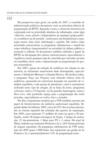 132
SISTEMAS PÚBLICOS DE COMUNICAÇÃO NO MUNDO
Na perspectiva mais geral, em junho de 2007, o conselho de
administração publicou documento com os princípios básicos de
programação da RTVE. Segundo o texto, o elemento distintivo da
corporação está na prioridade absoluta da informação, como algo
“objetivo, veraz, plural e independente de qualquer grupo políti-
co, econômico ou de pressão”, sendo para isso fundamental a sepa-
ração muito clara entre informação e opinião. Ele indica como
prioridade potencializar os programas informativos e mantê-los
como referência inquestionável na sociedade de debate público e
estímulo à reflexão. O documento também sublinha o papel da
RTVE na divulgação dos valores constitucionais, especialmente a
vigilância contra qualquer tipo de conteúdo que contenha racismo
ou xenofobia, bem como a representação na programação de gru-
pos minoritários.
Em 2007, apesar da redução de audiência em relação ao ano
anterior, os telejornais mantiveram bom desempenho, especial-
mente o Telediario Matinal e o España Directo. No horário nobre,
o programa Tengo una Pregunta vem obtendo índices altos de
audiência, apostando em entrevistas baseadas em questões de ci-
dadãos espanhóis, e não apenas de jornalistas, como é comumente
utilizado nesse tipo de atração. Já na faixa da noite, programas
culturais, como o 59 Segundos, ou de grandes reportagens, como o
Hora Cero, vêm perdendo espaço para a programação das redes
privadas, especialmente os reality shows e seriados.
Por fim, é importante ressaltar que a TVE também sustenta um
papel de fortalecimento da indústria audiovisual espanhola. Se-
gundo dados do Informe 2005, cerca de 65% dos recursos destina-
dos ao cinema espanhol são oriundos dos aportes da corporação.
Em 2005, esses somaram 37 milhões de euros no apoio a 90 pro-
duções, sendo 58 longas-metragens de ficção, 3 longas de anima-
ção, 25 documentários, 1 filme para TV e 3 curtas. Do total de
filmes exibidos nas emissoras Primeira e La 2, 30% foram películas
de origem espanhola. Os programas informativos da TVE soma-
ram em 2005 quase 4.000 horas. Isso representa nas grades de La
Primera e La 2 aproximadamente 22% da programação total.
SPCM_Cap05a11.indd 132SPCM_Cap05a11.indd 132 4/27/09 5:25:36 PM4/27/09 5:25:36 PM
 