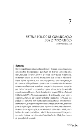 comunicação
7
SISTEMA PÚBLICO DE COMUNICAÇÃO
DOS ESTADOS UNIDOS
Sivaldo Pereira da Silva
Resumo
O sistema público de radiodifusão dos Estados Unidos é composto por uma
complexa teia de organizações que atuam em diversos segmentos como
rádio, televisão e internet, além de produção e distribuição de conteúdo.
Há também alguns organismos financiadores que não estão necessaria-
mente ligados à produção, mas exercem papel importante na organização
do sistema. A mídia pública está presente em todos os Estados do país com
uma estrutura fortemente baseada em estações locais autônomas, integradas
por “redes” nacionais responsáveis por gerar o intercâmbio do conteúdo
em rede nacional [como a Public Broadcasting Service (PBS) e a National
Public Radio (NPR)]. Além das organizações de distribuição, há um terceiro
organismo, chamado Corporation for Public Broadcasting (CPB), que não
produz, não transmite, nem distribui conteúdo: sua função é receber recur-
sos ﬁnanceiros, principalmente por meio de fundo governamental, e repassar
para as organizações de radiodifusão, seguindo critérios preestabelecidos.
Há ainda outras organizações, como a American Public Media (APM), distri-
buidora de conteúdo radiofônico; a Public Radio International (PRI), produ-
tora e distribuidora; e a Independent Television Service (ITVS), financiadora
de produção independente.
SPCM_Cap05a11.indd 137SPCM_Cap05a11.indd 137 4/27/09 5:25:38 PM4/27/09 5:25:38 PM
 