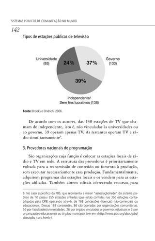 142
SISTEMAS PÚBLICOS DE COMUNICAÇÃO NO MUNDO
Tipos de estações públicas de televisão
Fonte: Brooks e Ondrich, 2006.
De acordo com os autores, das 138 estações de TV que cha-
mam de independente, isto é, não vinculadas às universidades ou
ao governo, 39 operam apenas TV. As restantes operam TV e rá-
dio simultaneamente6
.
3. Provedoras nacionais de programação
São organizações cuja função é colocar as estações locais de rá-
dio e TV em rede. A estrutura das provedoras é prioritariamente
voltada para a transmissão de conteúdo ou fomento à produção,
sem executar necessariamente essa produção. Fundamentalmente,
adquirem programas das estações locais e os vendem para as esta-
ções afiliadas. Também abrem editais oferecendo recursos para
6. No caso especíﬁco da PBS, que representa a maior “associação/rede” do sistema pú-
blico de TV, possui 355 estações aﬁliadas (que estão contidas nas 360 estações conta-
bilizadas pela CPB) operando através de 168 concessões (licenças) não-comerciais ou
educacionais. Dessas 168 concessões, 86 são operadas por organizações comunitárias,
56 por faculdades/universidades, 26 por órgãos vinculados a governos estaduais e 6 por
organizações educacionais ou órgãos municipais (ver em <http://www.pbs.org/aboutpbs/
aboutpbs_corp.html>).
SPCM_Cap05a11.indd 142SPCM_Cap05a11.indd 142 4/27/09 5:25:39 PM4/27/09 5:25:39 PM
 