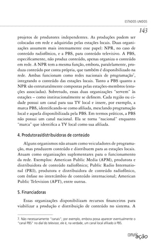 comunicação
ESTADOS UNIDOS
143
projetos de produtores independentes. As produções podem ser
colocadas em rede e adquiridas pelas estações locais. Duas organi-
zações assumem mais intensamente esse papel: NPR, no caso de
conteúdo radiofônico, e a PBS, para conteúdo televisivo. A PBS,
especificamente, não produz conteúdo, apenas organiza o conteúdo
em rede. A NPR tem a mesma função, embora, paralelamente, pro-
duza conteúdo por conta própria, que também é disponibilizado na
rede. Ambas funcionam como redes nacionais de programação7
,
integrando o conteúdo das estações locais. Tanto a PBS quanto a
NPR são estruturalmente compostas pelas estações-membros (esta-
ções associadas). Sobretudo, essas duas organizações “servem” às
estações – como institucionalmente se definem. Cada região ou ci-
dade possui um canal para sua TV local e insere, por exemplo, a
marca PBS, identificando-se como afiliada, mesclando programação
local e aquela disponibilizada pela PBS. Em termos práticos, a PBS
não possui um canal nacional. Ela se torna “nacional” enquanto
“marca” que identifica a TV local como sua afiliada.
4. Produtoras/distribuidoras de conteúdo
Alguns organismos não atuam como veiculadores de programa-
ção, mas produzem conteúdo e distribuem para as estações locais.
Atuam como organizações suplementares para o funcionamento
da rede. Exemplos: American Public Media (APM), produtora e
distribuidora de conteúdo radiofônico; Public Radio Internatio-
nal (PRI), produtora e distribuidora de conteúdo radiofônico,
com ênfase no intercâmbio de conteúdo internacional; American
Public Television (APT), entre outras.
5. Financiadoras
Essas organizações disponibilizam recursos financeiros para
viabilizar a produção e distribuição de conteúdo no sistema. A
7. Não necessariamente “canais”; por exemplo, embora possa aparecer eventualmente o
“canal PBS” no dial do televisor, ele é, na verdade, um canal local aﬁliado à PBS.
SPCM_Cap05a11.indd 143SPCM_Cap05a11.indd 143 4/27/09 5:25:39 PM4/27/09 5:25:39 PM
 