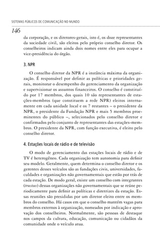146
SISTEMAS PÚBLICOS DE COMUNICAÇÃO NO MUNDO
da corporação, e os diretores-gerais, isto é, os doze representantes
da sociedade civil, são eleitos pelo próprio conselho diretor. Os
conselheiros indicam ainda dois nomes entre eles para ocupar a
vice-presidência do órgão.
3. NPR
O conselho diretor da NPR é a instância máxima da organi-
zação. É responsável por definir as políticas e prioridades ge-
rais, monitorar o desempenho do gerenciamento da organização
e supervisionar os assuntos financeiros. O conselho é constituí-
do por 17 membros, dos quais 10 são representantes de esta-
ções-membros (que constituem a rede NPR) eleitos interna-
mente em cada unidade local e os 7 restantes – o presidente da
NPR, o presidente da Fundação NPR e mais 5 membros proe-
minentes do público –, selecionados pelo conselho diretor e
confirmados pelo conjunto de representantes das estações-mem-
bros. O presidente da NPR, com função executiva, é eleito pelo
conselho diretor.
4. Estações locais de rádio e de televisão
O modo de gerenciamento das estações locais de rádio e de
TV é heterogêneo. Cada organização tem autonomia para definir
seu modelo. Geralmente, quem determina o conselho diretor e os
gerentes desses veículos são as fundações civis, universidades, fa-
culdades e organizações não governamentais que estão por trás de
cada estação. De modo geral, existe um conselho com integrantes
(trustees) dessas organizações não governamentais que se reúne pe-
riodicamente para definir as políticas e diretrizes da estação. Es-
sas reuniões são presididas por um diretor eleito entre os mem-
bros do conselho. Há casos em que o conselho mantém vagas para
membros externos à organização, nomeados por indicação e apro-
vação dos conselheiros. Normalmente, são pessoas de destaque
nos campos da cultura, educação, comunicação ou cidadãos da
comunidade onde o veículo atua.
SPCM_Cap05a11.indd 146SPCM_Cap05a11.indd 146 4/27/09 5:25:40 PM4/27/09 5:25:40 PM
 