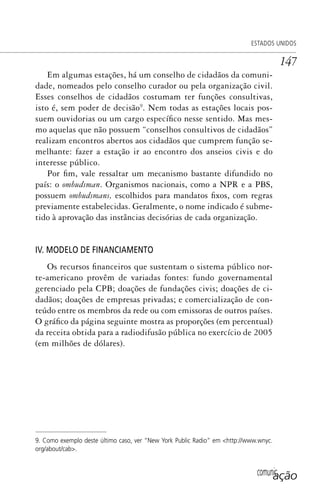 comunicação
ESTADOS UNIDOS
147
Em algumas estações, há um conselho de cidadãos da comuni-
dade, nomeados pelo conselho curador ou pela organização civil.
Esses conselhos de cidadãos costumam ter funções consultivas,
isto é, sem poder de decisão9
. Nem todas as estações locais pos-
suem ouvidorias ou um cargo específico nesse sentido. Mas mes-
mo aquelas que não possuem “conselhos consultivos de cidadãos”
realizam encontros abertos aos cidadãos que cumprem função se-
melhante: fazer a estação ir ao encontro dos anseios civis e do
interesse público.
Por fim, vale ressaltar um mecanismo bastante difundido no
país: o ombudsman. Organismos nacionais, como a NPR e a PBS,
possuem ombudsmans, escolhidos para mandatos fixos, com regras
previamente estabelecidas. Geralmente, o nome indicado é subme-
tido à aprovação das instâncias decisórias de cada organização.
IV. MODELO DE FINANCIAMENTO
Os recursos financeiros que sustentam o sistema público nor-
te-americano provêm de variadas fontes: fundo governamental
gerenciado pela CPB; doações de fundações civis; doações de ci-
dadãos; doações de empresas privadas; e comercialização de con-
teúdo entre os membros da rede ou com emissoras de outros países.
O gráfico da página seguinte mostra as proporções (em percentual)
da receita obtida para a radiodifusão pública no exercício de 2005
(em milhões de dólares).
9. Como exemplo deste último caso, ver “New York Public Radio” em <http://www.wnyc.
org/about/cab>.
SPCM_Cap05a11.indd 147SPCM_Cap05a11.indd 147 4/27/09 5:25:40 PM4/27/09 5:25:40 PM
 