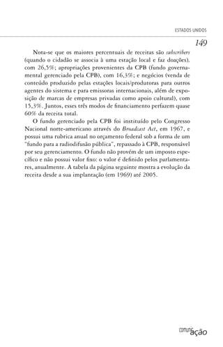 comunicação
ESTADOS UNIDOS
149
Nota-se que os maiores percentuais de receitas são subscribers
(quando o cidadão se associa à uma estação local e faz doações),
com 26,5%; apropriações provenientes da CPB (fundo governa-
mental gerenciado pela CPB), com 16,3%; e negócios (venda de
conteúdo produzido pelas estações locais/produtoras para outros
agentes do sistema e para emissoras internacionais, além de expo-
sição de marcas de empresas privadas como apoio cultural), com
15,3%. Juntos, esses três modos de financiamento perfazem quase
60% da receita total.
O fundo gerenciado pela CPB foi instituído pelo Congresso
Nacional norte-americano através do Broadcast Act, em 1967, e
possui uma rubrica anual no orçamento federal sob a forma de um
“fundo para a radiodifusão pública”, repassado à CPB, responsável
por seu gerenciamento. O fundo não provém de um imposto espe-
cífico e não possui valor fixo: o valor é definido pelos parlamenta-
res, anualmente. A tabela da página seguinte mostra a evolução da
receita desde a sua implantação (em 1969) até 2005.
SPCM_Cap05a11.indd 149SPCM_Cap05a11.indd 149 4/27/09 5:25:41 PM4/27/09 5:25:41 PM
 