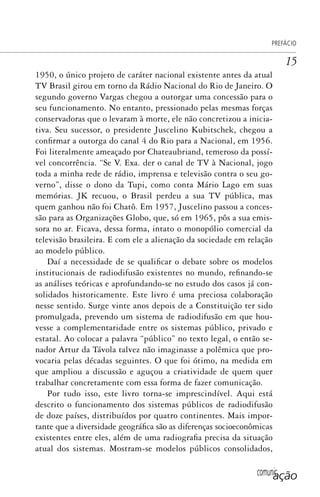 comunicação
PREFÁCIO
15
1950, o único projeto de caráter nacional existente antes da atual
TV Brasil girou em torno da Rádio Nacional do Rio de Janeiro. O
segundo governo Vargas chegou a outorgar uma concessão para o
seu funcionamento. No entanto, pressionado pelas mesmas forças
conservadoras que o levaram à morte, ele não concretizou a inicia-
tiva. Seu sucessor, o presidente Juscelino Kubitschek, chegou a
confirmar a outorga do canal 4 do Rio para a Nacional, em 1956.
Foi literalmente ameaçado por Chateaubriand, temeroso da possí-
vel concorrência. “Se V. Exa. der o canal de TV à Nacional, jogo
toda a minha rede de rádio, imprensa e televisão contra o seu go-
verno”, disse o dono da Tupi, como conta Mário Lago em suas
memórias. JK recuou, o Brasil perdeu a sua TV pública, mas
quem ganhou não foi Chatô. Em 1957, Juscelino passou a conces-
são para as Organizações Globo, que, só em 1965, pôs a sua emis-
sora no ar. Ficava, dessa forma, intato o monopólio comercial da
televisão brasileira. E com ele a alienação da sociedade em relação
ao modelo público.
Daí a necessidade de se qualificar o debate sobre os modelos
institucionais de radiodifusão existentes no mundo, refinando-se
as análises teóricas e aprofundando-se no estudo dos casos já con-
solidados historicamente. Este livro é uma preciosa colaboração
nesse sentido. Surge vinte anos depois de a Constituição ter sido
promulgada, prevendo um sistema de radiodifusão em que hou-
vesse a complementaridade entre os sistemas público, privado e
estatal. Ao colocar a palavra “público” no texto legal, o então se-
nador Artur da Távola talvez não imaginasse a polêmica que pro-
vocaria pelas décadas seguintes. O que foi ótimo, na medida em
que ampliou a discussão e aguçou a criatividade de quem quer
trabalhar concretamente com essa forma de fazer comunicação.
Por tudo isso, este livro torna-se imprescindível. Aqui está
descrito o funcionamento dos sistemas públicos de radiodifusão
de doze países, distribuídos por quatro continentes. Mais impor-
tante que a diversidade geográfica são as diferenças socioeconômicas
existentes entre eles, além de uma radiografia precisa da situação
atual dos sistemas. Mostram-se modelos públicos consolidados,
SPCM_Abre001a018.indd 15SPCM_Abre001a018.indd 15 4/27/09 5:22:29 PM4/27/09 5:22:29 PM
 