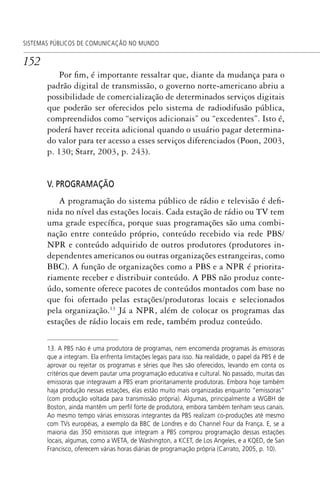 152
SISTEMAS PÚBLICOS DE COMUNICAÇÃO NO MUNDO
Por fim, é importante ressaltar que, diante da mudança para o
padrão digital de transmissão, o governo norte-americano abriu a
possibilidade de comercialização de determinados serviços digitais
que poderão ser oferecidos pelo sistema de radiodifusão pública,
compreendidos como “serviços adicionais” ou “excedentes”. Isto é,
poderá haver receita adicional quando o usuário pagar determina-
do valor para ter acesso a esses serviços diferenciados (Poon, 2003,
p. 130; Starr, 2003, p. 243).
V. PROGRAMAÇÃO
A programação do sistema público de rádio e televisão é defi-
nida no nível das estações locais. Cada estação de rádio ou TV tem
uma grade específica, porque suas programações são uma combi-
nação entre conteúdo próprio, conteúdo recebido via rede PBS/
NPR e conteúdo adquirido de outros produtores (produtores in-
dependentes americanos ou outras organizações estrangeiras, como
BBC). A função de organizações como a PBS e a NPR é priorita-
riamente receber e distribuir conteúdo. A PBS não produz conte-
údo, somente oferece pacotes de conteúdos montados com base no
que foi ofertado pelas estações/produtoras locais e selecionados
pela organização.13
Já a NPR, além de colocar os programas das
estações de rádio locais em rede, também produz conteúdo.
13. A PBS não é uma produtora de programas, nem encomenda programas às emissoras
que a integram. Ela enfrenta limitações legais para isso. Na realidade, o papel da PBS é de
aprovar ou rejeitar os programas e séries que lhes são oferecidos, levando em conta os
critérios que devem pautar uma programação educativa e cultural. No passado, muitas das
emissoras que integravam a PBS eram prioritariamente produtoras. Embora hoje também
haja produção nessas estações, elas estão muito mais organizadas enquanto “emissoras”
(com produção voltada para transmissão própria). Algumas, principalmente a WGBH de
Boston, ainda mantêm um perﬁl forte de produtora, embora também tenham seus canais.
Ao mesmo tempo várias emissoras integrantes da PBS realizam co-produções até mesmo
com TVs européias, a exemplo da BBC de Londres e do Channel Four da França. E, se a
maioria das 350 emissoras que integram a PBS comprou programação dessas estações
locais, algumas, como a WETA, de Washington, a KCET, de Los Angeles, e a KQED, de San
Francisco, oferecem várias horas diárias de programação própria (Carrato, 2005, p. 10).
SPCM_Cap05a11.indd 152SPCM_Cap05a11.indd 152 4/27/09 5:25:42 PM4/27/09 5:25:42 PM
 