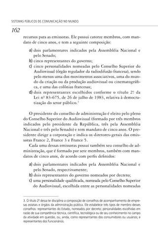 162
SISTEMAS PÚBLICOS DE COMUNICAÇÃO NO MUNDO
recursos para as emissoras. Ele possui catorze membros, com man-
dato de cinco anos, e tem a seguinte composição:
a) dois parlamentares indicados pela Assembléia Nacional e
pelo Senado;
b) cinco representantes do governo;
c) cinco personalidades nomeadas pelo Conselho Superior do
Audiovisual (órgão regulador da radiodifusão francesa), sendo
pelo menos uma dos movimentos associativos, uma do mun-
do da criação ou da produção audiovisual ou cinematográfi-
ca, e uma das colônias francesas;
d) dois representantes escolhidos conforme o título 2º. da
Lei nº. 83-675, de 26 de julho de 1983, relativa à democra-
tização do setor público.3
O presidente do conselho de administração é eleito pelo pleno
do Conselho Superior do Audiovisual (formado por três membros
indicados pelo presidente da República, três pela Assembléia
Nacional e três pelo Senado) e tem mandato de cinco anos. O pre-
sidente dirige a corporação e indica os diretores-gerais das emis-
soras France 2, France 3 e France 5.
Cada uma dessas emissoras possui também seu conselho de ad-
ministração, que é formado por sete membros, também com man-
datos de cinco anos, de acordo com perfis definidos:
a) dois parlamentares indicados pela Assembléia Nacional e
pelo Senado, respectivamente;
b) dois representantes do governo nomeados por decreto;
c) uma personalidade qualificada, nomeada pelo Conselho Superior
do Audiovisual, escolhida entre as personalidades nomeadas
3. O título 2º. dessa lei disciplina a composição de conselhos de acompanhamento de empre-
sas estatais e órgãos da administração pública. Ele estabelece três tipos de membro desses
conselhos: representantes do Estado, nomeados por decreto; personalidades escolhidas em
razão de sua competência técnica, cientíﬁca, tecnológica ou de seu conhecimento no campo
da atividade em questão, ou, ainda, como representantes dos consumidores ou usuários; e
representantes dos funcionários.
SPCM_Cap05a11.indd 162SPCM_Cap05a11.indd 162 4/27/09 5:25:44 PM4/27/09 5:25:44 PM
 