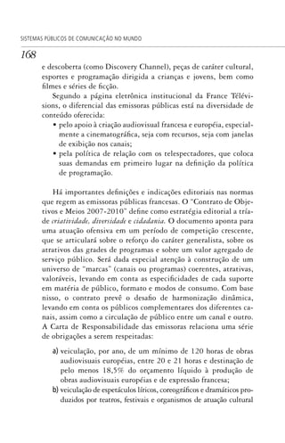 168
SISTEMAS PÚBLICOS DE COMUNICAÇÃO NO MUNDO
e descoberta (como Discovery Channel), peças de caráter cultural,
esportes e programação dirigida a crianças e jovens, bem como
filmes e séries de ficção.
Segundo a página eletrônica institucional da France Télévi-
sions, o diferencial das emissoras públicas está na diversidade de
conteúdo oferecida:
• pelo apoio à criação audiovisual francesa e européia, especial-
mente a cinematográfica, seja com recursos, seja com janelas
de exibição nos canais;
• pela política de relação com os telespectadores, que coloca
suas demandas em primeiro lugar na definição da política
de programação.
Há importantes definições e indicações editoriais nas normas
que regem as emissoras públicas francesas. O “Contrato de Obje-
tivos e Meios 2007-2010” define como estratégia editorial a tría-
de criatividade, diversidade e cidadania. O documento aponta para
uma atuação ofensiva em um período de competição crescente,
que se articulará sobre o reforço do caráter generalista, sobre os
atrativos das grades de programas e sobre um valor agregado de
serviço público. Será dada especial atenção à construção de um
universo de “marcas” (canais ou programas) coerentes, atrativas,
valoráveis, levando em conta as especificidades de cada suporte
em matéria de público, formato e modos de consumo. Com base
nisso, o contrato prevê o desafio de harmonização dinâmica,
levando em conta os públicos complementares dos diferentes ca-
nais, assim como a circulação de público entre um canal e outro.
A Carta de Responsabilidade das emissoras relaciona uma série
de obrigações a serem respeitadas:
a) veiculação, por ano, de um mínimo de 120 horas de obras
audiovisuais européias, entre 20 e 21 horas e destinação de
pelo menos 18,5% do orçamento líquido à produção de
obras audiovisuais européias e de expressão francesa;
b) veiculação de espetáculos líricos, coreográficos e dramáticos pro-
duzidos por teatros, festivais e organismos de atuação cultural
SPCM_Cap05a11.indd 168SPCM_Cap05a11.indd 168 4/27/09 5:25:45 PM4/27/09 5:25:45 PM
 