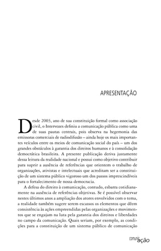 comunicação
Desde 2003, ano de sua constituição formal como associação
civil, o Intervozes definiu a comunicação pública como uma
de suas pautas centrais, pois observa na hegemonia das
emissoras comerciais de radiodifusão – ainda hoje os mais importan-
tes veículos entre os meios de comunicação social do país – um dos
grandes obstáculos à garantia dos direitos humanos e à consolidação
democrática brasileira. A presente publicação deriva justamente
dessa leitura da realidade nacional e possui como objetivo contribuir
para suprir a ausência de referências que orientem o trabalho de
organizações, ativistas e intelectuais que acreditam ser a constitui-
ção de um sistema público vigoroso um dos passos imprescindíveis
para o fortalecimento de nossa democracia.
A defesa do direito à comunicação, contudo, esbarra cotidiana-
mente na ausência de referências objetivas. Se é possível observar
nestes últimos anos a ampliação dos atores envolvidos com o tema,
a realidade também sugere serem escassos os elementos que dêem
consistência às ações empreendidas pelas organizações e movimen-
tos que se engajam na luta pela garantia dos direitos e liberdades
no campo da comunicação. Quais seriam, por exemplo, as condi-
ções para a constituição de um sistema público de comunicação
APRESENTAÇÃO
SPCM_Abre001a018.indd 17SPCM_Abre001a018.indd 17 4/27/09 5:22:29 PM4/27/09 5:22:29 PM
 