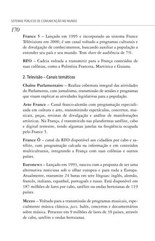 170
SISTEMAS PÚBLICOS DE COMUNICAÇÃO NO MUNDO
France 5 – Lançado em 1995 e incorporado ao sistema France
Télévisions em 2000, é um canal voltado a programas culturais e
de divulgação de conhecimentos, buscando auxiliar a população a
entender seu país e seu mundo. Tem share de audiência de 7%.
RFO – Cadeia voltada a transmitir para a França conteúdos de
suas colônias, como a Polinésia Francesa, Martinica e Guiana.
2. Televisão – Canais temáticos
Chaîne Parlamentaire – Realiza cobertura integral das atividades
do Parlamento, com jornalismo, transmissão de sessões e programas
que visam explicar as atividades legislativas para a população.
Arte France – Canal franco-alemão com programação especiali-
zada em cultura e arte, transmitindo espetáculos, concertos, mu-
sicais, peças, revistas de divulgação e análise de manifestações
artísticas. Na França, é transmitido nas plataformas satélite, cabo
e digital terrestre, tendo algumas janelas na freqüência ocupada
pelo France 5.
France Ô – canal da RFO disponível aos cidadãos por cabo e sa-
télite, com programação calcada na informação e em conteúdos
multiculturais, integrando a França com suas colônias e outros
países.
Euronews – Lançado em 1993, nasceu com a proposta de ser uma
alternativa noticiosa sob o olhar europeu e para toda a Europa.
Atualmente, transmite 24 horas em sete línguas: inglês, alemão,
francês, italiano, espanhol, português e russo. Está disponível em
187 milhões de lares por cabo, satélite ou ondas hertzianas de 119
países.
Mezzo – Voltado para a transmissão de programas musicais, espe-
cialmente música clássica, jazz, balés, concertos e documentários
sobre música. Presente em 9 milhões de lares de 39 países, através
de cabo, satélite e ondas hertzianas.
SPCM_Cap05a11.indd 170SPCM_Cap05a11.indd 170 4/27/09 5:25:46 PM4/27/09 5:25:46 PM
 