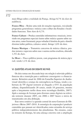 172
SISTEMAS PÚBLICOS DE COMUNICAÇÃO NO MUNDO
mais fôlego sobre a realidade da França. Atinge 8,7% do share de
audiência.
France Bleu – Reúne uma rede de estações regionais, veiculando
programas generalistas e música com o olhar dos Estados e locali-
dades franceses. Tem share de 6,7%.
France Culture – Produz conteúdos informativos e musicais, inves-
tindo em programas especiais (tanto sobre música quanto sobre ou-
tras artes, como literatura), peças voltadas à história do país e dossiês
diversos (sobre política, cultura e artes). Atinge 1,6% do share.
France Musique – Transmite concertos de música clássica, pro-
duz jornais e especiais sobre esse e outros estilos eruditos, obtendo
1,5% do share.
Le Mouv – Visa o público jovem, com programas de música pop e
rock, tendo 1,1% do share.
VI. QUESTÕES ATUAIS EM DEBATE NO PAÍS
Os dois temas em discussão hoje em relação à televisão pública
francesa são a transição para o ambiente convergente e o financia-
mento. Relatório anual de 2006 do Conselho Superior do Audio-
visual identifica o avanço da convergência na França, tendo a co-
bertura da TV digital terrestre já chegado a 65% da população
urbana, disponibilizando 28 canais, sendo 18 gratuitos, mesmo
após o lançamento tardio dessa nova tecnologia (Iosfidis, 2007).
Após a outorga de licenças para diversos canais digitais na televi-
são terrestre durante 2005, em 2006 e 2007 houve o início de
transmissões em alta definição.
Esse novo cenário é a questão central do novo Contrato de Ob-
jetivos e Meios 2007-2010. A estratégia da corporação é produzir
conteúdos que possam ser identificados como oriundos do serviço
público independentemente das plataformas. No entanto, como
no restante da Europa, há uma ameaça concreta com a ampliação
SPCM_Cap05a11.indd 172SPCM_Cap05a11.indd 172 4/27/09 5:25:46 PM4/27/09 5:25:46 PM
 