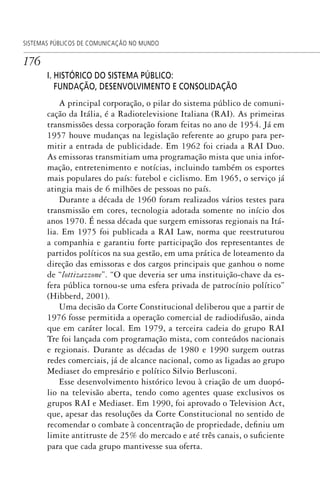 176
SISTEMAS PÚBLICOS DE COMUNICAÇÃO NO MUNDO
I. HISTÓRICO DO SISTEMA PÚBLICO:
FUNDAÇÃO, DESENVOLVIMENTO E CONSOLIDAÇÃO
A principal corporação, o pilar do sistema público de comuni-
cação da Itália, é a Radiotelevisione Italiana (RAI). As primeiras
transmissões dessa corporação foram feitas no ano de 1954. Já em
1957 houve mudanças na legislação referente ao grupo para per-
mitir a entrada de publicidade. Em 1962 foi criada a RAI Duo.
As emissoras transmitiam uma programação mista que unia infor-
mação, entretenimento e notícias, incluindo também os esportes
mais populares do país: futebol e ciclismo. Em 1965, o serviço já
atingia mais de 6 milhões de pessoas no país.
Durante a década de 1960 foram realizados vários testes para
transmissão em cores, tecnologia adotada somente no início dos
anos 1970. É nessa década que surgem emissoras regionais na Itá-
lia. Em 1975 foi publicada a RAI Law, norma que reestruturou
a companhia e garantiu forte participação dos representantes de
partidos políticos na sua gestão, em uma prática de loteamento da
direção das emissoras e dos cargos principais que ganhou o nome
de “lottizazzone”. “O que deveria ser uma instituição-chave da es-
fera pública tornou-se uma esfera privada de patrocínio político”
(Hibberd, 2001).
Uma decisão da Corte Constitucional deliberou que a partir de
1976 fosse permitida a operação comercial de radiodifusão, ainda
que em caráter local. Em 1979, a terceira cadeia do grupo RAI
Tre foi lançada com programação mista, com conteúdos nacionais
e regionais. Durante as décadas de 1980 e 1990 surgem outras
redes comerciais, já de alcance nacional, como as ligadas ao grupo
Mediaset do empresário e político Silvio Berlusconi.
Esse desenvolvimento histórico levou à criação de um duopó-
lio na televisão aberta, tendo como agentes quase exclusivos os
grupos RAI e Mediaset. Em 1990, foi aprovado o Television Act,
que, apesar das resoluções da Corte Constitucional no sentido de
recomendar o combate à concentração de propriedade, definiu um
limite antitruste de 25% do mercado e até três canais, o suficiente
para que cada grupo mantivesse sua oferta.
SPCM_Cap05a11.indd 176SPCM_Cap05a11.indd 176 4/27/09 5:25:47 PM4/27/09 5:25:47 PM
 