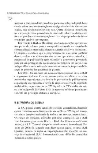 178
SISTEMAS PÚBLICOS DE COMUNICAÇÃO NO MUNDO
fizessem a transição desse excedente para a tecnologia digital, bus-
cando evitar uma concentração no serviço de televisão aberto ana-
lógico, hoje ainda majoritário no país. Outra iniciativa importante
foi a separação entre provedores de conteúdo e distribuidores, com
foco no problema da concentração vertical de propriedade iminen-
te em um cenário convergente.
Em relação à RAI, o Ministério das Comunicações apresentou
um plano de reforma para a companhia centrado na reversão da
comercialização promovida durante a gestão de Silvio Berlusconi.
O projeto estabelecia que a programação das emissoras públicas
deveria voltar a se diferenciar dos outros operadores privados, o
percentual de publicidade seria reduzido, o grupo seria preparado
para ser um protagonista na mudança tecnológica em curso e sua
independência seria reforçada com mecanismos de impermeabili-
zação às pressões dos governos de plantão.
Em 2007, foi assinado um novo contrato trianual entre a RAI
e o governo italiano. O texto trouxe como novidade o detalha-
mento dos mecanismos de aferição da percepção do público sobre
a qualidade da emissora, a tarefa de ampliar a oferta de conteúdo
multimídia, especialmente de TV digital e de TV e rádio via web,
e a diminuição de 20% para 15% de recursos mínimos para inves-
timento em produção italiana e européia.
II. ESTRUTURA DO SISTEMA
A RAI possui quatro canais de televisão generalistas, dezesseis
canais temáticos com distribuição via satélite e TV digital terres-
tre, cinco estações nacionais de rádio e um serviço internacional.
Os canais de televisão, ofertados por sinal analógico, são o RAI
Uno (emissora generalista líder), o RAI Due (foco em audiências
jovens) e o RAI Tre (voltado para conteúdos mais inovadores). Em
julho de 2008 foi lançado com distribuição digital o canal RAI
Quattro, focado em ficção. A corporação também mantém um ser-
viço internacional (RAI Internacional) para difundir conteúdos
italianos a outros países.
SPCM_Cap05a11.indd 178SPCM_Cap05a11.indd 178 4/27/09 5:25:48 PM4/27/09 5:25:48 PM
 
