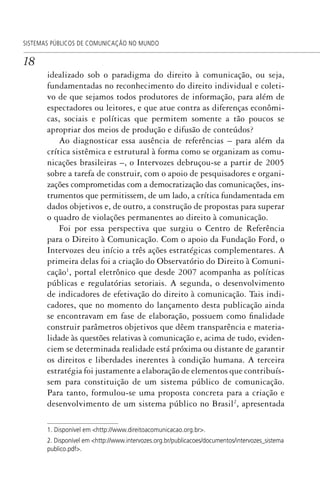 18
SISTEMAS PÚBLICOS DE COMUNICAÇÃO NO MUNDO
idealizado sob o paradigma do direito à comunicação, ou seja,
fundamentadas no reconhecimento do direito individual e coleti-
vo de que sejamos todos produtores de informação, para além de
espectadores ou leitores, e que atue contra as diferenças econômi-
cas, sociais e políticas que permitem somente a tão poucos se
apropriar dos meios de produção e difusão de conteúdos?
Ao diagnosticar essa ausência de referências – para além da
crítica sistêmica e estrutural à forma como se organizam as comu-
nicações brasileiras –, o Intervozes debruçou-se a partir de 2005
sobre a tarefa de construir, com o apoio de pesquisadores e organi-
zações comprometidas com a democratização das comunicações, ins-
trumentos que permitissem, de um lado, a crítica fundamentada em
dados objetivos e, de outro, a construção de propostas para superar
o quadro de violações permanentes ao direito à comunicação.
Foi por essa perspectiva que surgiu o Centro de Referência
para o Direito à Comunicação. Com o apoio da Fundação Ford, o
Intervozes deu início a três ações estratégicas complementares. A
primeira delas foi a criação do Observatório do Direito à Comuni-
cação1
, portal eletrônico que desde 2007 acompanha as políticas
públicas e regulatórias setoriais. A segunda, o desenvolvimento
de indicadores de efetivação do direito à comunicação. Tais indi-
cadores, que no momento do lançamento desta publicação ainda
se encontravam em fase de elaboração, possuem como finalidade
construir parâmetros objetivos que dêem transparência e materia-
lidade às questões relativas à comunicação e, acima de tudo, eviden-
ciem se determinada realidade está próxima ou distante de garantir
os direitos e liberdades inerentes à condição humana. A terceira
estratégia foi justamente a elaboração de elementos que contribuís-
sem para constituição de um sistema público de comunicação.
Para tanto, formulou-se uma proposta concreta para a criação e
desenvolvimento de um sistema público no Brasil2
, apresentada
1. Disponível em <http://www.direitoacomunicacao.org.br>.
2. Disponível em <http://www.intervozes.org.br/publicacoes/documentos/intervozes_sistema
publico.pdf>.
SPCM_Abre001a018.indd 18SPCM_Abre001a018.indd 18 4/27/09 5:22:30 PM4/27/09 5:22:30 PM
 
