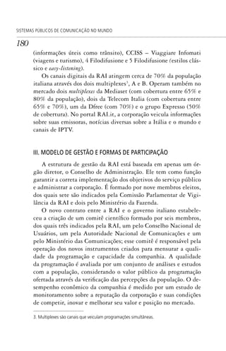 180
SISTEMAS PÚBLICOS DE COMUNICAÇÃO NO MUNDO
(informações úteis como trânsito), CCISS – Viaggiare Infomati
(viagens e turismo), 4 Filodifusione e 5 Filodifusione (estilos clás-
sico e easy-listening).
Os canais digitais da RAI atingem cerca de 70% da população
italiana através dos dois multiplexes3
, A e B. Operam também no
mercado dois multiplexes da Mediaset (com cobertura entre 65% e
80% da população), dois da Telecom Italia (com cobertura entre
65% e 70%), um da Dfree (com 70%) e o grupo Expresso (50%
de cobertura). No portal RAI.it, a corporação veicula informações
sobre suas emissoras, notícias diversas sobre a Itália e o mundo e
canais de IPTV.
III. MODELO DE GESTÃO E FORMAS DE PARTICIPAÇÃO
A estrutura de gestão da RAI está baseada em apenas um ór-
gão diretor, o Conselho de Administração. Ele tem como função
garantir a correta implementação dos objetivos do serviço público
e administrar a corporação. É formado por nove membros eleitos,
dos quais sete são indicados pela Comissão Parlamentar de Vigi-
lância da RAI e dois pelo Ministério da Fazenda.
O novo contrato entre a RAI e o governo italiano estabele-
ceu a criação de um comitê científico formado por seis membros,
dos quais três indicados pela RAI, um pelo Conselho Nacional de
Usuários, um pela Autoridade Nacional de Comunicações e um
pelo Ministério das Comunicações; esse comitê é responsável pela
operação dos novos instrumentos criados para mensurar a quali-
dade da programação e capacidade da companhia. A qualidade
da programação é avaliada por um conjunto de análises e estudos
com a população, considerando o valor público da programação
ofertada através da verificação das percepções da população. O de-
sempenho econômico da companhia é medido por um estudo de
monitoramento sobre a reputação da corporação e suas condições
de competir, inovar e melhorar seu valor e posição no mercado.
3. Multiplexes são canais que veiculam programações simultâneas.
SPCM_Cap05a11.indd 180SPCM_Cap05a11.indd 180 4/27/09 5:25:48 PM4/27/09 5:25:48 PM
 