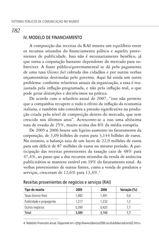 182
SISTEMAS PÚBLICOS DE COMUNICAÇÃO NO MUNDO
IV. MODELO DE FINANCIAMENTO
A composição das receitas da RAI mostra um equilíbrio entre
os recursos oriundos do financiamento púbico e aqueles prove-
nientes de publicidade. Isso não é necessariamente benéfico, já
que torna a corporação bastante dependente do mercado para so-
breviver. A fonte público/governamental se dá pelo pagamento
de uma taxa (licence fee) cobrada dos cidadãos e por outras verbas
orçamentárias destinadas pelo governo. Aqui há ainda um outro
problema: conforme relatórios anuais da organização, a taxa é rea-
justada pela inflação programada, e não pela inflação real, o que
pode gerar distorções e decréscimos na prática.
De acordo com o relatório anual de 2007, “isso não permite
que a companhia recupere o todo o efeito da inflação da economia
italiana, e também não considera a pressão significativa na produ-
ção criada pelo nível de competição dentro do mercado, que tem
crescido nos últimos anos”. Acrescente-se a isso uma altíssima
taxa de evasão de 25%, muito acima dos 8% da média européia.
De 2005 a 2006 houve um ligeiro aumento no faturamento da
corporação, de 3,09 bilhões de euros para 3,144 bilhões de euros.
No entanto, o balanço saiu de um lucro de 22,9 milhões de euros
para um déficit de 87 milhões de euros no mesmo período. A par-
ticipação das receitas provenientes da taxação caiu de 48% para
47,4%, ao passo que a dos recursos oriundos da venda de anúncios
publicitários se manteve estável em 39% do faturamento total. As
verbas provenientes de outras fontes, como a venda de produtos e
serviços, cresceram de 12,6% para 13,4%.4
Receitas provenientes de negócios e serviços (RAI)
Tipo de receita 2005 2006 Variação (%)
Taxas (licence fees) 1,482 1,491 0,6
Publicidade e propaganda 1,217 1,232 1,2
Outros negócios 0,390 0,420 7,7
Total 3,089 3,143 1,7
4. Relatório ﬁnanceiro anual. Disponível em <http://www.bilancio2006.rai.it/uk/bilancio/cons02.htm>.
SPCM_Cap05a11.indd 182SPCM_Cap05a11.indd 182 4/27/09 5:25:49 PM4/27/09 5:25:49 PM
 