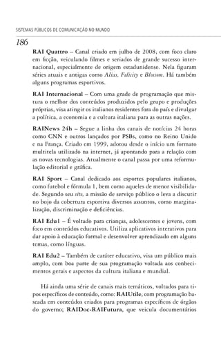 186
SISTEMAS PÚBLICOS DE COMUNICAÇÃO NO MUNDO
RAI Quattro – Canal criado em julho de 2008, com foco claro
em ficção, veiculando filmes e seriados de grande sucesso inter-
nacional, especialmente de origem estadunidense. Nela figuram
séries atuais e antigas como Alias, Felicity e Blossom. Há também
alguns programas esportivos.
RAI Internacional – Com uma grade de programação que mis-
tura o melhor dos conteúdos produzidos pelo grupo e produções
próprias, visa atingir os italianos residentes fora do país e divulgar
a política, a economia e a cultura italiana para as outras nações.
RAINews 24h – Segue a linha dos canais de notícias 24 horas
como CNN e outros lançados por PSBs, como no Reino Unido
e na França. Criado em 1999, adotou desde o início um formato
multitela utilizado na internet, já apontando para a relação com
as novas tecnologias. Atualmente o canal passa por uma reformu-
lação editorial e gráfica.
RAI Sport – Canal dedicado aos esportes populares italianos,
como futebol e fórmula 1, bem como aqueles de menor visibilida-
de. Segundo seu site, a missão de serviço público o leva a discutir
no bojo da cobertura esportiva diversos assuntos, como margina-
lização, discriminação e deficiências.
RAI Edu1 – É voltado para crianças, adolescentes e jovens, com
foco em conteúdos educativos. Utiliza aplicativos interativos para
dar apoio à educação formal e desenvolver aprendizado em alguns
temas, como línguas.
RAI Edu2 – Também de caráter educativo, visa um público mais
amplo, com boa parte de sua programação voltada aos conheci-
mentos gerais e aspectos da cultura italiana e mundial.
Há ainda uma série de canais mais temáticos, voltados para ti-
pos específicos de conteúdo, como: RAIUtile, com programação ba-
seada em conteúdos criados para programas específicos de órgãos
do governo; RAIDoc-RAIFutura, que veicula documentários
SPCM_Cap05a11.indd 186SPCM_Cap05a11.indd 186 4/27/09 5:25:50 PM4/27/09 5:25:50 PM
 