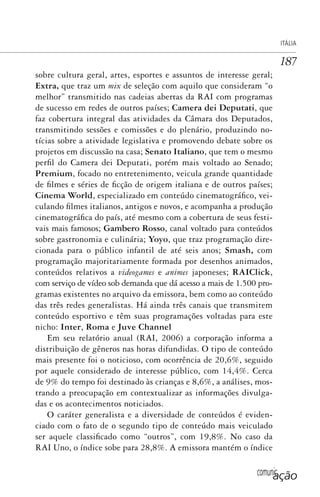 comunicação
ITÁLIA
187
sobre cultura geral, artes, esportes e assuntos de interesse geral;
Extra, que traz um mix de seleção com aquilo que consideram “o
melhor” transmitido nas cadeias abertas da RAI com programas
de sucesso em redes de outros países; Camera dei Deputati, que
faz cobertura integral das atividades da Câmara dos Deputados,
transmitindo sessões e comissões e do plenário, produzindo no-
tícias sobre a atividade legislativa e promovendo debate sobre os
projetos em discussão na casa; Senato Italiano, que tem o mesmo
perfil do Camera dei Deputati, porém mais voltado ao Senado;
Premium, focado no entretenimento, veicula grande quantidade
de filmes e séries de ficção de origem italiana e de outros países;
Cinema World, especializado em conteúdo cinematográfico, vei-
culando filmes italianos, antigos e novos, e acompanha a produção
cinematográfica do país, até mesmo com a cobertura de seus festi-
vais mais famosos; Gambero Rosso, canal voltado para conteúdos
sobre gastronomia e culinária; Yoyo, que traz programação dire-
cionada para o público infantil de até seis anos; Smash, com
programação majoritariamente formada por desenhos animados,
conteúdos relativos a videogames e animes japoneses; RAIClick,
com serviço de vídeo sob demanda que dá acesso a mais de 1.500 pro-
gramas existentes no arquivo da emissora, bem como ao conteúdo
das três redes generalistas. Há ainda três canais que transmitem
conteúdo esportivo e têm suas programações voltadas para este
nicho: Inter, Roma e Juve Channel
Em seu relatório anual (RAI, 2006) a corporação informa a
distribuição de gêneros nas horas difundidas. O tipo de conteúdo
mais presente foi o noticioso, com ocorrência de 20,6%, seguido
por aquele considerado de interesse público, com 14,4%. Cerca
de 9% do tempo foi destinado às crianças e 8,6%, a análises, mos-
trando a preocupação em contextualizar as informações divulga-
das e os acontecimentos noticiados.
O caráter generalista e a diversidade de conteúdos é eviden-
ciado com o fato de o segundo tipo de conteúdo mais veiculado
ser aquele classificado como “outros”, com 19,8%. No caso da
RAI Uno, o índice sobe para 28,8%. A emissora mantém o índice
SPCM_Cap05a11.indd 187SPCM_Cap05a11.indd 187 4/27/09 5:25:50 PM4/27/09 5:25:50 PM
 