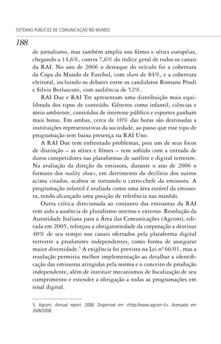 188
SISTEMAS PÚBLICOS DE COMUNICAÇÃO NO MUNDO
de jornalismo, mas também amplia nos filmes e séries européias,
chegando a 14,6%, contra 7,6% do índice geral de todos os canais
da RAI. No ano de 2006 o destaque do veículo foi a cobertura
da Copa do Mundo de Futebol, com share de 84%, e a cobertura
eleitoral, incluindo os debates entre os candidatos Romano Prodi
e Silvio Berlusconi, com audiência de 52%.
RAI Due e RAI Tre apresentam uma distribuição mais equi-
librada dos tipos de conteúdo. Gêneros como infantil, ciências e
meio ambiente, conteúdos de interesse público e esportes ganham
mais horas. Em ambas, cerca de 10% das horas são destinadas a
instituições representativas da sociedade, ao passo que esse tipo de
programação tem baixa presença na RAI Uno.
A RAI Due tem enfrentado problemas, pois um de seus focos
de distinção – as séries e filmes – tem sofrido com a entrada de
duros competidores nas plataformas de satélite e digital terrestre.
Na avaliação da direção da emissora, durante o ano de 2006 o
formato dos reality shows, em detrimento do declínio dos outros
acima citados, acabou se tornando o carro-chefe da emissora. A
programação infantil é avaliada como uma área estável da emisso-
ra, tendo alcançado uma posição de referência nas manhãs.
Outra crítica direcionada ao conjunto das emissoras da RAI
tem sido a ausência de pluralismo interno e externo. Resolução da
Autoridade Italiana para a Área das Comunicações (Agcom), edi-
tada em 2005, reforçou a obrigatoriedade da corporação a destinar
40% de seu tempo nos canais ofertados pela plataforma digital
terrestre a produtores independentes, como forma de assegurar
maior diversidade.5
A exigência foi prevista na Lei nº. 66/01, mas a
resolução permitiu melhor implementação ao detalhar a identifi-
cação das emissoras atingidas pela norma e o conceito de produção
independente, além de instituir mecanismos de fiscalização de seu
cumprimento e estender a obrigação a todas as programações em
sinal digital.
5. Agcom, Annual report. 2006. Disponível em <http://www.agcom.it>. Acessado em
26/8/2008.
SPCM_Cap05a11.indd 188SPCM_Cap05a11.indd 188 4/27/09 5:25:50 PM4/27/09 5:25:50 PM
 