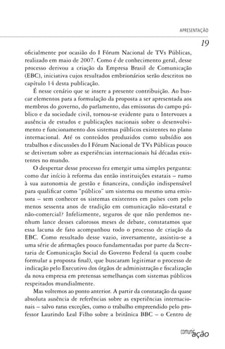comunicação
APRESENTAÇÃO
19
oficialmente por ocasião do I Fórum Nacional de TVs Públicas,
realizado em maio de 2007. Como é de conhecimento geral, desse
processo derivou a criação da Empresa Brasil de Comunicação
(EBC), iniciativa cujos resultados embrionários serão descritos no
capítulo 14 desta publicação.
É nesse cenário que se insere a presente contribuição. Ao bus-
car elementos para a formulação da proposta a ser apresentada aos
membros do governo, do parlamento, das emissoras do campo pú-
blico e da sociedade civil, tornou-se evidente para o Intervozes a
ausência de estudos e publicações nacionais sobre o desenvolvi-
mento e funcionamento dos sistemas públicos existentes no plano
internacional. Até os conteúdos produzidos como subsídio aos
trabalhos e discussões do I Fórum Nacional de TVs Públicas pouco
se detiveram sobre as experiências internacionais há décadas exis-
tentes no mundo.
O despertar desse processo fez emergir uma simples pergunta:
como dar início à reforma das então instituições estatais – rumo
à sua autonomia de gestão e financeira, condição indispensável
para qualificar como “público” um sistema ou mesmo uma emis-
sora – sem conhecer os sistemas existentes em países com pelo
menos sessenta anos de tradição em comunicação não-estatal e
não-comercial? Infelizmente, seguros de que não perdemos ne-
nhum lance desses calorosos meses de debate, constatamos que
essa lacuna de fato acompanhou todo o processo de criação da
EBC. Como resultado desse vazio, inversamente, assistiu-se a
uma série de afirmações pouco fundamentadas por parte da Secre-
taria de Comunicação Social do Governo Federal (a quem coube
formular a proposta final), que buscaram legitimar o processo de
indicação pelo Executivo dos órgãos de administração e fiscalização
da nova empresa em pretensas semelhanças com sistemas públicos
respeitados mundialmente.
Mas voltemos ao ponto anterior. A partir da constatação da quase
absoluta ausência de referências sobre as experiências internacio-
nais – salvo raras exceções, como o trabalho empreendido pelo pro-
fessor Laurindo Leal Filho sobre a britânica BBC – o Centro de
SPCM_Abre001a018.indd 19SPCM_Abre001a018.indd 19 4/27/09 5:22:30 PM4/27/09 5:22:30 PM
 