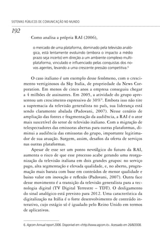 192
SISTEMAS PÚBLICOS DE COMUNICAÇÃO NO MUNDO
Como analisa a própria RAI (2006),
o mercado de uma plataforma, dominado pela televisão analó-
gica, está lentamente evoluindo (embora o impacto a médio
prazo seja incerto) em direção a um ambiente complexo multi-
plataforma, vinculado e inﬂuenciado pelas conquistas dos no-
vos agentes, levando a uma crescente pressão competitiva.6
O caso italiano é um exemplo desse fenômeno, com o cresci-
mento vertiginosos da Sky Italia, de propriedade da News Cor-
poration. Em menos de cinco anos a empresa conseguiu chegar
a 4 milhões de assinantes. Em 2005, a atividade do grupo apre-
sentou um crescimento expressivo de 30%6
. Embora isso não tire
a supremacia da televisão generalista no país, sua liderança está
sendo claramente abalada (Padovani, 2007). Nesse cenário de
ampliação das fontes e fragmentação da audiência, a RAI é o ator
mais suscetível do setor de televisão italiano. Com a migração de
telespectadores das emissoras abertas para outras plataformas, di-
minui a audiência das emissoras do grupo, importante legitima-
dor de sua atuação. Surgem, assim, desafios da oferta de serviços
nas outras plataformas.
Apesar de esse ser um ponto nevrálgico do futuro da RAI,
aumenta o risco de que esse processo acabe gerando uma reorga-
nização da televisão italiana em dois grandes grupos: no serviço
pago, alta segmentação e elevada qualidade, e, no aberto, progra-
mação mais barata com base em conteúdos de menor qualidade e
baixo valor em inovação e reflexão (Padovani, 2007). Outra face
desse movimento é a transição da televisão generalista para a tec-
nologia digital (TV Digital Terrestre – TDT). O desligamento
do sinal analógico está previsto para 2012. Uma característica da
digitalização na Itália é o forte desenvolvimento de conteúdo in-
terativo, cujo estágio só é igualado pelo Reino Unido em termos
de aplicativos.
6. Agcom Annual report 2006. Disponível em <http://www.agcom.it>. Acessado em 26/8/2008.
SPCM_Cap05a11.indd 192SPCM_Cap05a11.indd 192 4/27/09 5:25:52 PM4/27/09 5:25:52 PM
 
