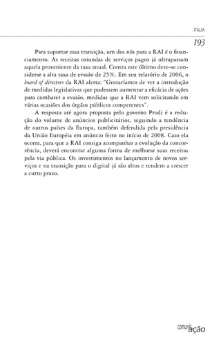 comunicação
ITÁLIA
193
Para suportar essa transição, um dos nós para a RAI é o finan-
ciamento. As receitas oriundas de serviços pagos já ultrapassam
aquela proveniente da taxa anual. Contra este último deve-se con-
siderar a alta taxa de evasão de 25%. Em seu relatório de 2006, o
board of directors da RAI alerta: “Gostaríamos de ver a introdução
de medidas legislativas que pudessem aumentar a eficácia de ações
para combater a evasão, medidas que a RAI vem solicitando em
várias ocasiões dos órgãos públicos competentes”.
A resposta até agora proposta pelo governo Prodi é a redu-
ção do volume de anúncios publicitários, seguindo a tendência
de outros países da Europa, também defendida pela presidência
da União Européia em anúncio feito no início de 2008. Caso ela
ocorra, para que a RAI consiga acompanhar a evolução da concor-
rência, deverá encontrar alguma forma de melhorar suas receitas
pela via pública. Os investimentos no lançamento de novos ser-
viços e na transição para o digital já são altos e tendem a crescer
a curto prazo.
SPCM_Cap05a11.indd 193SPCM_Cap05a11.indd 193 4/27/09 5:25:52 PM4/27/09 5:25:52 PM
 