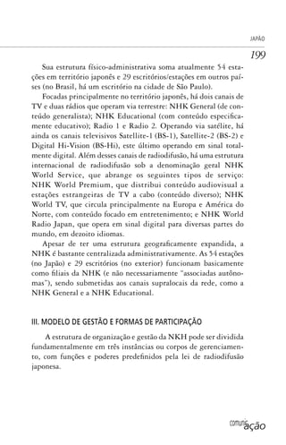 comunicação
JAPÃO
199
Sua estrutura físico-administrativa soma atualmente 54 esta-
ções em território japonês e 29 escritórios/estações em outros paí-
ses (no Brasil, há um escritório na cidade de São Paulo).
Focadas principalmente no território japonês, há dois canais de
TV e duas rádios que operam via terrestre: NHK General (de con-
teúdo generalista); NHK Educational (com conteúdo especifica-
mente educativo); Radio 1 e Radio 2. Operando via satélite, há
ainda os canais televisivos Satellite-1 (BS-1), Satellite-2 (BS-2) e
Digital Hi-Vision (BS-Hi), este último operando em sinal total-
mente digital. Além desses canais de radiodifusão, há uma estrutura
internacional de radiodifusão sob a denominação geral NHK
World Service, que abrange os seguintes tipos de serviço:
NHK World Premium, que distribui conteúdo audiovisual a
estações estrangeiras de TV a cabo (conteúdo diverso); NHK
World TV, que circula principalmente na Europa e América do
Norte, com conteúdo focado em entretenimento; e NHK World
Radio Japan, que opera em sinal digital para diversas partes do
mundo, em dezoito idiomas.
Apesar de ter uma estrutura geograficamente expandida, a
NHK é bastante centralizada administrativamente. As 54 estações
(no Japão) e 29 escritórios (no exterior) funcionam basicamente
como filiais da NHK (e não necessariamente “associadas autôno-
mas”), sendo submetidas aos canais supralocais da rede, como a
NHK General e a NHK Educational.
III. MODELO DE GESTÃO E FORMAS DE PARTICIPAÇÃO
A estrutura de organização e gestão da NKH pode ser dividida
fundamentalmente em três instâncias ou corpos de gerenciamen-
to, com funções e poderes predefinidos pela lei de radiodifusão
japonesa.
SPCM_Cap05a11.indd 199SPCM_Cap05a11.indd 199 4/27/09 5:25:54 PM4/27/09 5:25:54 PM
 