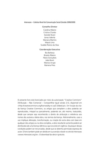 Intervozes – Coletivo Brasil de Comunicação Social (Gestão 2008/2009)
Conselho Diretor
Carolina Ribeiro
Cristina Charão
Daniele Ricieri
Jonas Valente
Mariana Martins
Mayrá Lima
Sivaldo Pereira da Silva
Coordenação Executiva
Bia Barbosa
Bráulio Ribeiro
Flávio Gonçalves
João Brant
Marcos Urupá
Mariana Pires
O presente livro está licenciado por meio da autorização “Creative Commons”
(Atribuição – Não Comercial – Compartilhar Igual versão 2.5), disponível em
<http://creativecommons.org/licenses/by-nc-sa/2.5/deed.pt>. Em função da cita-
da licença Creative Commons, os artigos que compõem a obra poderão ser
reproduzidos, integral ou parcialmente, podendo ser, até mesmo, traduzidos,
desde que sempre seja reconhecido o direito de atribuição e referência aos
nomes dos autores e desta obra, nos termos da licença. Adicionalmente, caso o
uso implique alteração, transformação, ou criação de outra obra com base em
qualquer dos artigos ou na obra completa, a obra resultante somente poderá ser
distribuída sob uma licença idêntica a que ora está em vigência. Quaisquer dessas
condições podem ser renunciadas, desde que se obtenha permissão expressa do
autor. O livro também pode ser obtido em sua versão e-book no site do Intervozes
<www.intervozes.org.br>. O download da obra é gratuito.
SPCM_Abre001a018.indd 2SPCM_Abre001a018.indd 2 4/27/09 5:22:25 PM4/27/09 5:22:25 PM
 