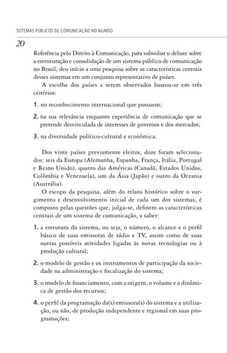 20
SISTEMAS PÚBLICOS DE COMUNICAÇÃO NO MUNDO
Referência pelo Direito à Comunicação, para subsidiar o debate sobre
a estruturação e consolidação de um sistema público de comunicação
no Brasil, deu início a uma pesquisa sobre as características centrais
desses sistemas em um conjunto representativo de países.
A escolha dos países a serem observados baseou-se em três
critérios:
1. no reconhecimento internacional que possuem;
2. na sua relevância enquanto experiência de comunicação que se
pretende desvinculada de interesses de governos e dos mercados;
3. na diversidade político-cultural e econômica.
Dos vinte países previamente eleitos, doze foram seleciona-
dos: seis da Europa (Alemanha, Espanha, França, Itália, Portugal
e Reino Unido), quatro das Américas (Canadá, Estados Unidos,
Colômbia e Venezuela), um da Ásia (Japão) e outro da Oceania
(Austrália).
O escopo da pesquisa, além do relato histórico sobre o sur-
gimento e desenvolvimento inicial de cada um dos sistemas, é
composto pelas questões que, julga-se, definem as características
centrais de um sistema de comunicação, a saber:
1. a estrutura do sistema, ou seja, o número, o alcance e o perfil
básico de suas emissoras de rádio e TV, assim como de suas
outras possíveis atividades ligadas às novas tecnologias ou à
produção cultural;
2. o modelo de gestão e os instrumentos de participação da socie-
dade na administração e fiscalização do sistema;
3. o modelo de financiamento, com a origem, o volume e a dinâmi-
ca de gestão dos recursos;
4. o perfil da programação da(s) emissora(s) do sistema e a utiliza-
ção, ou não, de produção independente e regional em suas pro-
gramações;
SPCM_Abre001a018.indd 20SPCM_Abre001a018.indd 20 4/27/09 5:22:30 PM4/27/09 5:22:30 PM
 
