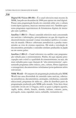 208
SISTEMAS PÚBLICOS DE COMUNICAÇÃO NO MUNDO
Digital Hi-Vision (BS-Hi) – É o canal televisivo mais recente da
NHK, lançado em dezembro de 2000 para operar em sinal digital.
Possui uma programação focada em conteúdo sobre arte e cultura
(como ópera japonesa, musicais internacionais etc). Também apre-
senta programas experimentais de ferramentas digitais de intera-
ção com o público.
Satellite-1 (BS-1) – Possui conteúdo televisivo mais concentrado
em notícias e informações, principalmente no que diz respeito ao
desenvolvimento nacional e temas vinculados à política e à econo-
mia do mundo. Oferece coberturas jornalísticas e produz trans-
missões ao vivo de eventos esportivos. Há ainda a veiculação de
documentários premiados e conteúdos similares produzidos no Japão
ou em outros países.
Satellite-2 (BS-2) – Canal televisivo via satélite com programa-
ção voltada para o entretenimento. Porém, há aqui alguma preo-
cupação com o nível e a qualidade do entretenimento, ou seja, são
mais voltados para o que chamam de “alto entretenimento”, apre-
sentando programas sobre música, arte, cultura, filmes (japoneses
e estrangeiros), documentários e teledramas (principalmente séries
televisivas).
NHK World – O conjunto de programação produzida pela NHK
World traz uma diversidade de conteúdo como notícias, cobertu-
ras jornalísticas, documentários, animações, teledramas, conteúdo
educacional, programas de rádio etc., além de distribuir parte da
programação produzida pela NHK pelo mundo. Uma fatia desse
conteúdo circula em 22 línguas, entre as quais o próprio japonês,
inglês, árabe, chinês, francês, alemão, italiano, coreano, persa,
português, russo, espanhol, sueco, tailandês, vietnamita etc.
SPCM_Cap05a11.indd 208SPCM_Cap05a11.indd 208 4/27/09 5:25:57 PM4/27/09 5:25:57 PM
 