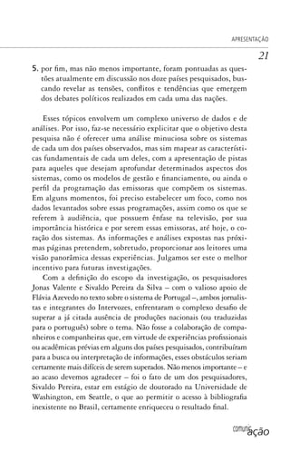 comunicação
APRESENTAÇÃO
21
5. por fim, mas não menos importante, foram pontuadas as ques-
tões atualmente em discussão nos doze países pesquisados, bus-
cando revelar as tensões, conflitos e tendências que emergem
dos debates políticos realizados em cada uma das nações.
Esses tópicos envolvem um complexo universo de dados e de
análises. Por isso, faz-se necessário explicitar que o objetivo desta
pesquisa não é oferecer uma análise minuciosa sobre os sistemas
de cada um dos países observados, mas sim mapear as característi-
cas fundamentais de cada um deles, com a apresentação de pistas
para aqueles que desejam aprofundar determinados aspectos dos
sistemas, como os modelos de gestão e financiamento, ou ainda o
perfil da programação das emissoras que compõem os sistemas.
Em alguns momentos, foi preciso estabelecer um foco, como nos
dados levantados sobre essas programações, assim como os que se
referem à audiência, que possuem ênfase na televisão, por sua
importância histórica e por serem essas emissoras, até hoje, o co-
ração dos sistemas. As informações e análises expostas nas próxi-
mas páginas pretendem, sobretudo, proporcionar aos leitores uma
visão panorâmica dessas experiências. Julgamos ser este o melhor
incentivo para futuras investigações.
Com a definição do escopo da investigação, os pesquisadores
Jonas Valente e Sivaldo Pereira da Silva – com o valioso apoio de
Flávia Azevedo no texto sobre o sistema de Portugal –, ambos jornalis-
tas e integrantes do Intervozes, enfrentaram o complexo desafio de
superar a já citada ausência de produções nacionais (ou traduzidas
para o português) sobre o tema. Não fosse a colaboração de compa-
nheiros e companheiras que, em virtude de experiências profissionais
ou acadêmicas prévias em alguns dos países pesquisados, contribuíram
para a busca ou interpretação de informações, esses obstáculos seriam
certamente mais difíceis de serem superados. Não menos importante – e
ao acaso devemos agradecer – foi o fato de um dos pesquisadores,
Sivaldo Pereira, estar em estágio de doutorado na Universidade de
Washington, em Seattle, o que ao permitir o acesso à bibliografia
inexistente no Brasil, certamente enriqueceu o resultado final.
SPCM_Abre001a018.indd 21SPCM_Abre001a018.indd 21 4/27/09 5:22:30 PM4/27/09 5:22:30 PM
 