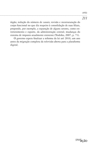 comunicação
JAPÃO
211
órgão; redução do número de canais; revisão e reestruturação do
corpo funcional no que diz respeito à consolidação de suas filiais,
propondo, por exemplo, a separação de alguns setores, como en-
tretenimento e esporte, da administração central; mudanças do
sistema de imposto atualmente existente (Yoshiko, 2007, p. 71).
O governo espera finalizar a reforma da lei até 2010, um ano
antes da migração completa da televisão aberta para a plataforma
digital.
SPCM_Cap05a11.indd 211SPCM_Cap05a11.indd 211 4/27/09 5:25:57 PM4/27/09 5:25:57 PM
 
