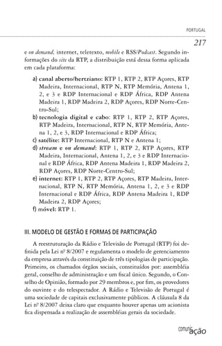 comunicação
PORTUGAL
217
e on demand, internet, teletexto, mobile e RSS/Podcast. Segundo in-
formações do site da RTP, a distribuição está dessa forma aplicada
em cada plataforma:
a) canal aberto/hertziano: RTP 1, RTP 2, RTP Açores, RTP
Madeira, Internacional, RTP N, RTP Memória, Antena 1,
2, e 3 e RDP Internacional e RDP África, RDP Antena
Madeira 1, RDP Madeira 2, RDP Açores, RDP Norte-Cen-
tro-Sul;
b) tecnologia digital e cabo: RTP 1, RTP 2, RTP Açores,
RTP Madeira, Internacional, RTP N, RTP Memória, Ante-
na 1, 2, e 3, RDP Internacional e RDP África;
c) satélite: RTP Internacional, RTP N e Antena 1;
d) stream e on demand: RTP 1, RTP 2, RTP Açores, RTP
Madeira, Internacional, Antena 1, 2, e 3 e RDP Internacio-
nal e RDP África, RDP Antena Madeira 1, RDP Madeira 2,
RDP Açores, RDP Norte-Centro-Sul;
e) internet: RTP 1, RTP 2, RTP Açores, RTP Madeira, Inter-
nacional, RTP N, RTP Memória, Antena 1, 2, e 3 e RDP
Internacional e RDP África, RDP Antena Madeira 1, RDP
Madeira 2, RDP Açores;
f) móvel: RTP 1.
III. MODELO DE GESTÃO E FORMAS DE PARTICIPAÇÃO
A reestruturação da Rádio e Televisão de Portugal (RTP) foi de-
finida pela Lei nº. 8/2007 e regulamenta o modelo de gerenciamento
da empresa através da constituição de três tipologias de participação.
Primeiro, os chamados órgãos sociais, constituídos por: assembléia
geral, conselho de administração e um fiscal único. Segundo, o Con-
selho de Opinião, formado por 29 membros e, por fim, os provedores
do ouvinte e do telespectador. A Rádio e Televisão de Portugal é
uma sociedade de capitais exclusivamente públicos. A cláusula 8 da
Lei nº. 8/2007 deixa claro que enquanto houver apenas um acionista
fica dispensada a realização de assembléias gerais da sociedade.
SPCM_Cap05a11.indd 217SPCM_Cap05a11.indd 217 4/27/09 5:25:59 PM4/27/09 5:25:59 PM
 