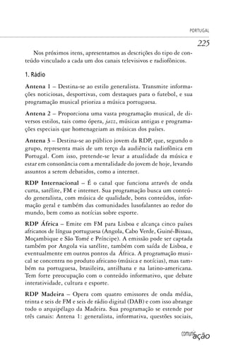 comunicação
PORTUGAL
225
Nos próximos itens, apresentamos as descrições do tipo de con-
teúdo vinculado a cada um dos canais televisivos e radiofônicos.
1. Rádio
Antena 1 – Destina-se ao estilo generalista. Transmite informa-
ções noticiosas, desportivas, com destaques para o futebol, e sua
programação musical prioriza a música portuguesa.
Antena 2 – Proporciona uma vasta programação musical, de di-
versos estilos, tais como ópera, jazz, músicas antigas e programa-
ções especiais que homenageiam as músicas dos países.
Antena 3 – Destina-se ao público jovem da RDP, que, segundo o
grupo, representa mais de um terço da audiência radiofônica em
Portugal. Com isso, pretende-se levar a atualidade da música e
estar em consonância com a mentalidade do jovem de hoje, levando
assuntos a serem debatidos, como a internet.
RDP Internacional – É o canal que funciona através de onda
curta, satélite, FM e internet. Sua programação busca um conteú-
do generalista, com música de qualidade, bons conteúdos, infor-
mação geral e também das comunidades lusofalantes ao redor do
mundo, bem como as notícias sobre esporte.
RDP África – Emite em FM para Lisboa e alcança cinco países
africanos de língua portuguesa (Angola, Cabo Verde, Guiné-Bissau,
Moçambique e São Tomé e Príncipe). A emissão pode ser captada
também por Angola via satélite, também com saída de Lisboa, e
eventualmente em outros pontos da África. A programação musi-
cal se concentra no produto africano (música e notícias), mas tam-
bém na portuguesa, brasileira, antilhana e na latino-americana.
Tem forte preocupação com o conteúdo informativo, que debate
interatividade, cultura e esporte.
RDP Madeira – Opera com quatro emissores de onda média,
trinta e seis de FM e seis de rádio digital (DAB) e com isso abrange
todo o arquipélago da Madeira. Sua programação se estende por
três canais: Antena 1: generalista, informativa, questões sociais,
SPCM_Cap05a11.indd 225SPCM_Cap05a11.indd 225 4/27/09 5:26:01 PM4/27/09 5:26:01 PM
 