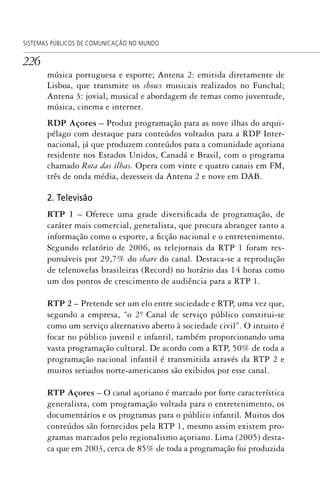 226
SISTEMAS PÚBLICOS DE COMUNICAÇÃO NO MUNDO
música portuguesa e esporte; Antena 2: emitida diretamente de
Lisboa, que transmite os shows musicais realizados no Funchal;
Antena 3: jovial, musical e abordagem de temas como juventude,
música, cinema e internet.
RDP Açores – Produz programação para as nove ilhas do arqui-
pélago com destaque para conteúdos voltados para a RDP Inter-
nacional, já que produzem conteúdos para a comunidade açoriana
residente nos Estados Unidos, Canadá e Brasil, com o programa
chamado Rota das ilhas. Opera com vinte e quatro canais em FM,
três de onda média, dezesseis da Antena 2 e nove em DAB.
2. Televisão
RTP 1 – Oferece uma grade diversificada de programação, de
caráter mais comercial, generalista, que procura abranger tanto a
informação como o esporte, a ficção nacional e o entretenimento.
Segundo relatório de 2006, os telejornais da RTP 1 foram res-
ponsáveis por 29,7% do share do canal. Destaca-se a reprodução
de telenovelas brasileiras (Record) no horário das 14 horas como
um dos pontos de crescimento de audiência para a RTP 1.
RTP 2 – Pretende ser um elo entre sociedade e RTP, uma vez que,
segundo a empresa, “o 2º. Canal de serviço público constitui-se
como um serviço alternativo aberto à sociedade civil”. O intuito é
focar no público juvenil e infantil, também proporcionando uma
vasta programação cultural. De acordo com a RTP, 50% de toda a
programação nacional infantil é transmitida através da RTP 2 e
muitos seriados norte-americanos são exibidos por esse canal.
RTP Açores – O canal açoriano é marcado por forte característica
generalista, com programação voltada para o entretenimento, os
documentários e os programas para o público infantil. Muitos dos
conteúdos são fornecidos pela RTP 1, mesmo assim existem pro-
gramas marcados pelo regionalismo açoriano. Lima (2005) desta-
ca que em 2003, cerca de 85% de toda a programação foi produzida
SPCM_Cap05a11.indd 226SPCM_Cap05a11.indd 226 4/27/09 5:26:01 PM4/27/09 5:26:01 PM
 