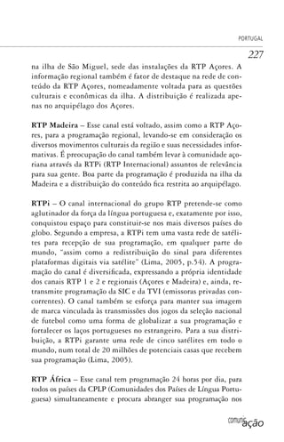 comunicação
PORTUGAL
227
na ilha de São Miguel, sede das instalações da RTP Açores. A
informação regional também é fator de destaque na rede de con-
teúdo da RTP Açores, nomeadamente voltada para as questões
culturais e econômicas da ilha. A distribuição é realizada ape-
nas no arquipélago dos Açores.
RTP Madeira – Esse canal está voltado, assim como a RTP Aço-
res, para a programação regional, levando-se em consideração os
diversos movimentos culturais da região e suas necessidades infor-
mativas. É preocupação do canal também levar à comunidade aço-
riana através da RTPi (RTP Internacional) assuntos de relevância
para sua gente. Boa parte da programação é produzida na ilha da
Madeira e a distribuição do conteúdo fica restrita ao arquipélago.
RTPi – O canal internacional do grupo RTP pretende-se como
aglutinador da força da língua portuguesa e, exatamente por isso,
conquistou espaço para constituir-se nos mais diversos países do
globo. Segundo a empresa, a RTPi tem uma vasta rede de satéli-
tes para recepção de sua programação, em qualquer parte do
mundo, “assim como a redistribuição do sinal para diferentes
plataformas digitais via satélite” (Lima, 2005, p.54). A progra-
mação do canal é diversificada, expressando a própria identidade
dos canais RTP 1 e 2 e regionais (Açores e Madeira) e, ainda, re-
transmite programação da SIC e da TVI (emissoras privadas con-
correntes). O canal também se esforça para manter sua imagem
de marca vinculada às transmissões dos jogos da seleção nacional
de futebol como uma forma de globalizar a sua programação e
fortalecer os laços portugueses no estrangeiro. Para a sua distri-
buição, a RTPi garante uma rede de cinco satélites em todo o
mundo, num total de 20 milhões de potenciais casas que recebem
sua programação (Lima, 2005).
RTP África – Esse canal tem programação 24 horas por dia, para
todos os países da CPLP (Comunidades dos Países de Língua Portu-
guesa) simultaneamente e procura abranger sua programação nos
SPCM_Cap05a11.indd 227SPCM_Cap05a11.indd 227 4/27/09 5:26:01 PM4/27/09 5:26:01 PM
 
