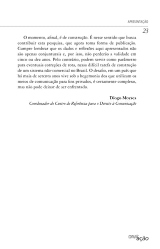 comunicação
APRESENTAÇÃO
23
O momento, afinal, é de construção. É nesse sentido que busca
contribuir esta pesquisa, que agora toma forma de publicação.
Cumpre lembrar que os dados e reflexões aqui apresentados não
são apenas conjunturais e, por isso, não perderão a validade em
cinco ou dez anos. Pelo contrário, podem servir como parâmetro
para eventuais correções de rota, nessa difícil tarefa de construção
de um sistema não-comercial no Brasil. O desafio, em um país que
há mais de setenta anos vive sob a hegemonia dos que utilizam os
meios de comunicação para fins privados, é certamente complexo,
mas não pode deixar de ser enfrentado.
Diogo Moyses
Coordenador do Centro de Referência para o Direito à Comunicação
SPCM_Abre001a018.indd 23SPCM_Abre001a018.indd 23 4/27/09 5:22:31 PM4/27/09 5:22:31 PM
 